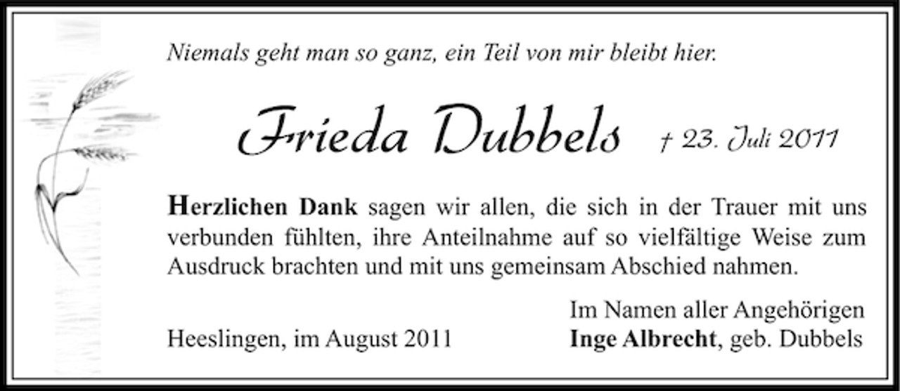 <p>Niemals geht man so ganz, ein Teil von mir bleibt hier.</p><p>Frieda Dubbels</p><p>† 23. Juli 2011</p><p>Herzlichen Dank sagen wir allen, die sich in der Trauer mit uns<br />verbunden fühlten, ihre Anteilnahme auf so vielfältige Weise zum<br />Ausdruck brachten und mit uns gemeinsam Abschied nahmen.<br />Heeslingen, im August 2011</p><p>Im Namen aller Angehörigen<br />Inge Albrecht, geb. Dubbels</p>