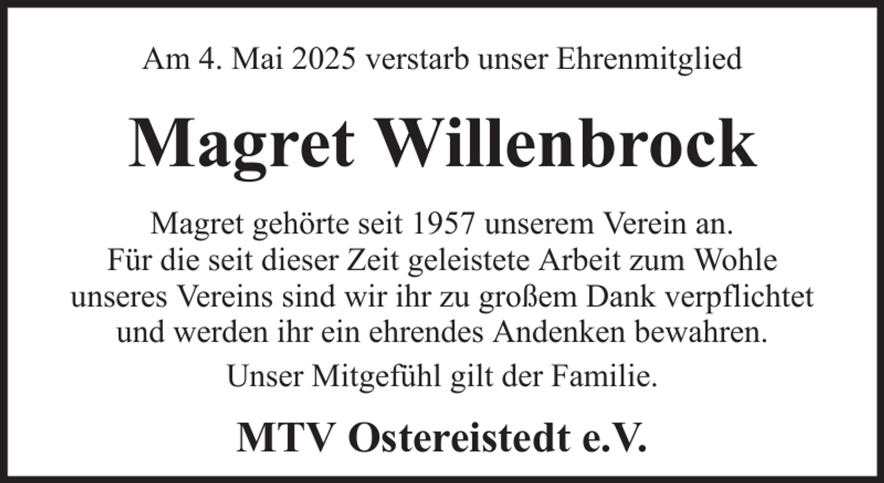 <p>Am 4. Mai 2025 verstarb unser Ehrenmitglied</p><p>Magret Willenbrock<br />Magret gehörte seit 1957 unserem Verein an.<br />Für die seit dieser Zeit geleistete Arbeit zum Wohle<br />unseres Vereins sind wir ihr zu großem Dank verpflichtet<br />und werden ihr ein ehrendes Andenken bewahren.<br />Unser Mitgefühl gilt der Familie.</p><p>MTV Ostereistedt e.V.</p>