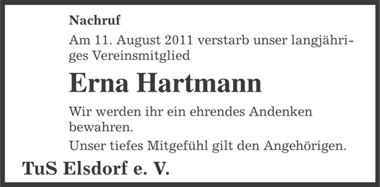 <p>Nachruf<br />Am 11. August 2011 verstarb unser langjähriges Vereinsmitglied</p><p>Erna Hartmann<br />Wir werden ihr ein ehrendes Andenken<br />bewahren.<br />Unser tiefes Mitgefühl gilt den Angehörigen.</p><p>TuS Elsdorf e. V.</p>