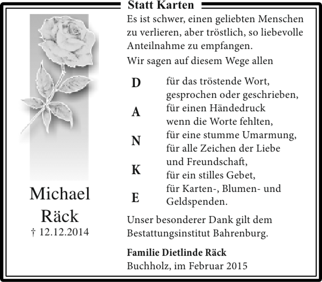 <p>Statt Karten</p><p>Es ist schwer, einen geliebten Menschen<br />zu verlieren, aber tröstlich, so liebevolle<br />Anteilnahme zu empfangen.<br />Wir sagen auf diesem Wege allen</p><p>D<br />A<br />N<br />K</p><p>Michael<br />Räck<br />† 12.12.2014</p><p>E</p><p>für das tröstende Wort,<br />gesprochen oder geschrieben,<br />für einen Händedruck<br />wenn die Worte fehlten,<br />für eine stumme Umarmung,<br />für alle Zeichen der Liebe<br />und Freundschaft,<br />für ein stilles Gebet,<br />für Karten-, Blumen- und<br />Geldspenden.</p><p>Unser besonderer Dank gilt dem<br />Bestattungsinstitut Bahrenburg.<br />Familie Dietlinde Räck<br />Buchholz, im Februar 2015</p>