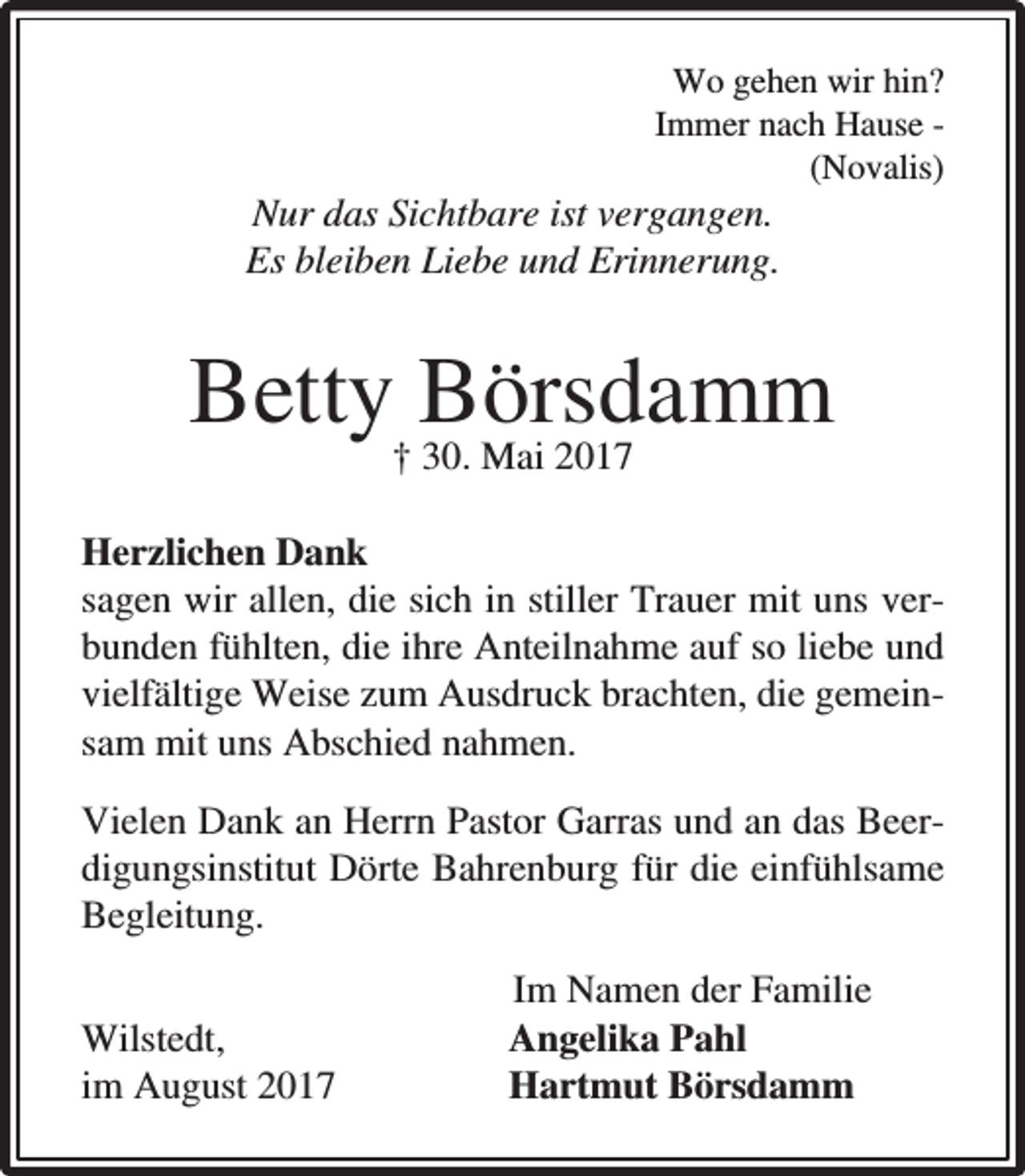 <p>Wo gehen wir hin?<br />Immer nach Hause (Novalis)</p><p>Nur das Sichtbare ist vergangen.<br />Es bleiben Liebe und Erinnerung.</p><p>Betty Börsdamm<br />† 30. Mai 2017</p><p>Herzlichen Dank<br />sagen wir allen, die sich in stiller Trauer mit uns verbunden fühlten, die ihre Anteilnahme auf so liebe und<br />vielfältige Weise zum Ausdruck brachten, die gemeinsam mit uns Abschied nahmen.<br />Vielen Dank an Herrn Pastor Garras und an das Beerdigungsinstitut Dörte Bahrenburg für die einfühlsame<br />Begleitung.<br />Wilstedt,<br />im August 2017</p><p>Im Namen der Familie<br />Angelika Pahl<br />Hartmut Börsdamm</p>