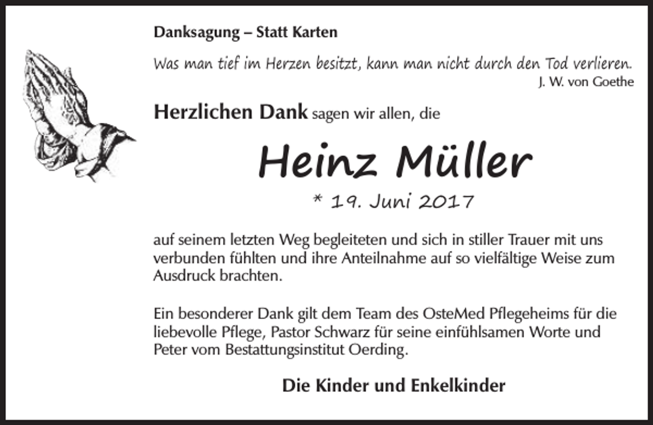 <p>Danksagung – Statt Karten<br />Was man tief im Herzen besitzt, kann man nicht durch den Tod verlieren.</p><p>J. W. von Goethe</p><p>Herzlichen Dank sagen wir allen, die</p><p>Heinz Müller<br />* 19. Juni 2017</p><p>auf seinem letzten Weg begleiteten und sich in stiller Trauer mit uns<br />verbunden fühlten und ihre Anteilnahme auf so vielfältige Weise zum<br />Ausdruck brachten.<br />Ein besonderer Dank gilt dem Team des OsteMed Pflegeheims für die<br />liebevolle Pflege, Pastor Schwarz für seine einfühlsamen Worte und<br />Peter vom Bestattungsinstitut Oerding.</p><p>Die Kinder und Enkelkinder</p>
