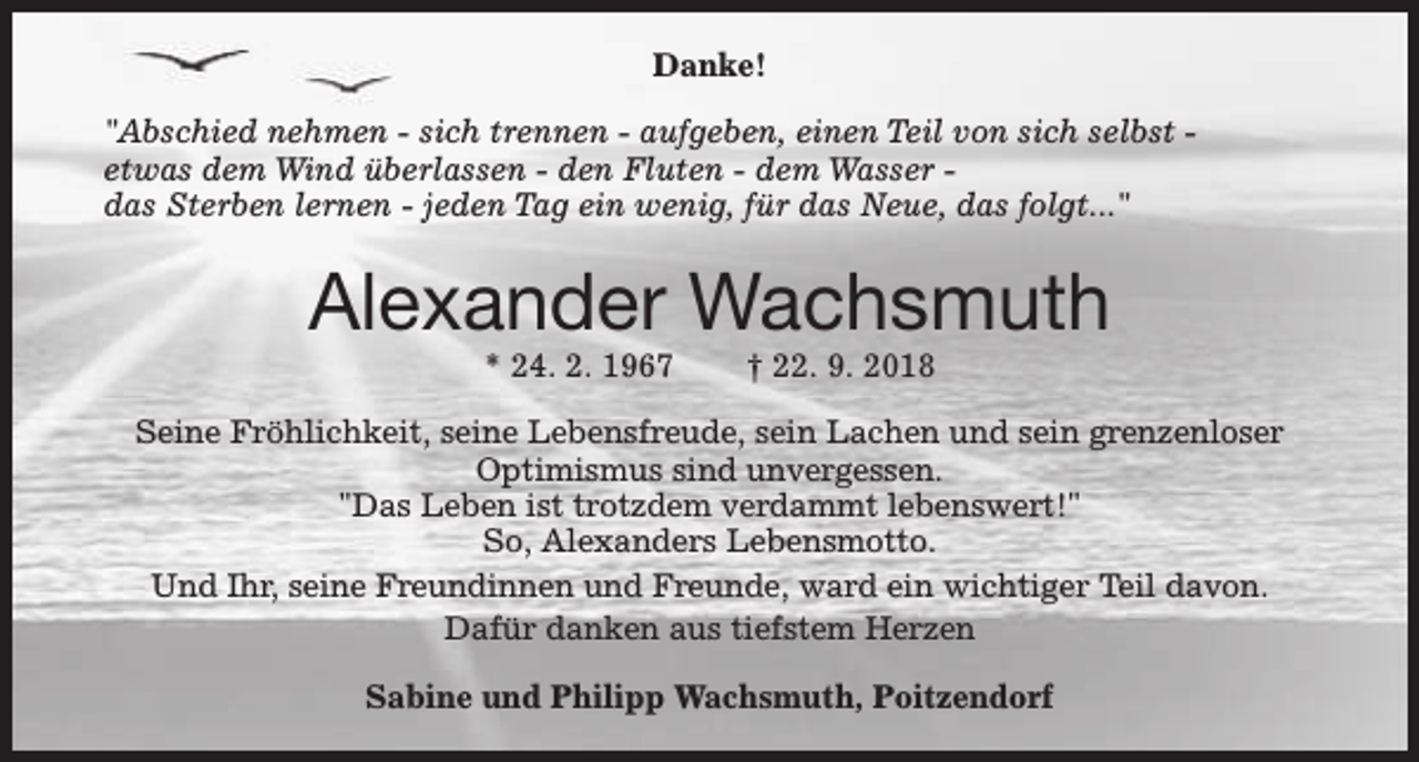 <p>Danke!<br />"Abschied nehmen - sich trennen - aufgeben, einen Teil von sich selbst etwas dem Wind überlassen - den Fluten - dem Wasser das Sterben lernen - jeden Tag ein wenig, für das Neue, das folgt..."</p><p>Alexander Wachsmuth<br />* 24. 2. 1967</p><p>† 22. 9. 2018</p><p>Seine Fröhlichkeit, seine Lebensfreude, sein Lachen und sein grenzenloser<br />Optimismus sind unvergessen.<br />"Das Leben ist trotzdem verdammt lebenswert!"<br />So, Alexanders Lebensmotto.<br />Und Ihr, seine Freundinnen und Freunde, ward ein wichtiger Teil davon.<br />Dafür danken aus tiefstem Herzen<br />Sabine und Philipp Wachsmuth, Poitzendorf</p>