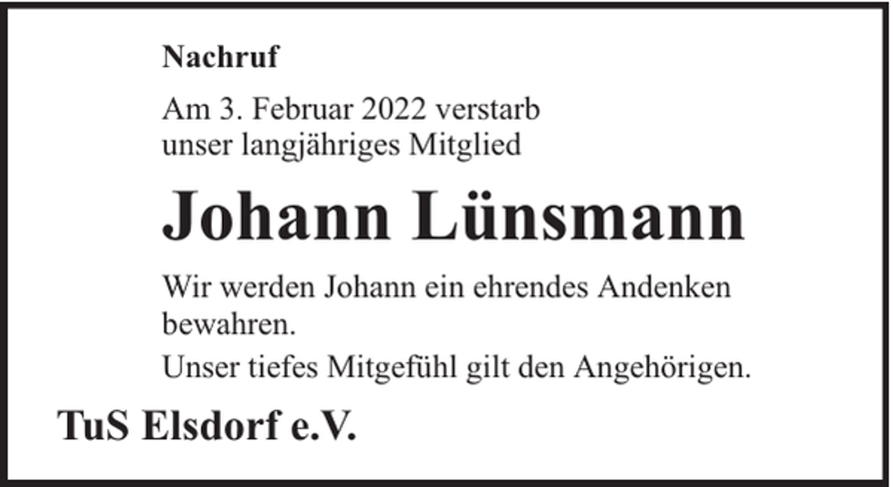 <p>Nachruf<br />Am 3. Februar 2022 verstarb<br />unser langjähriges Mitglied</p><p>Johann Lünsmann<br />Wir werden Johann ein ehrendes Andenken<br />bewahren.<br />Unser tiefes Mitgefühl gilt den Angehörigen.</p><p>TuS Elsdorf e.V.</p>
