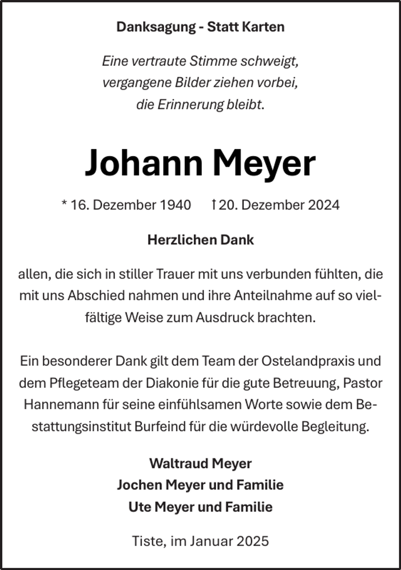 <p>Danksagung - Statt Karten<br />Eine vertraute Stimme schweigt,<br />vergangene Bilder ziehen vorbei,<br />die Erinnerung bleibt.</p><p>Johann Meyer<br />* 16. Dezember 1940</p><p>ꝉ 20. Dezember 2024</p><p>Herzlichen Dank<br />allen, die sich in stiller Trauer mit uns verbunden fühlten, die<br />mit uns Abschied nahmen und ihre Anteilnahme auf so vielfältige Weise zum Ausdruck brachten.<br />Ein besonderer Dank gilt dem Team der Ostelandpraxis und<br />dem Pﬂegeteam der Diakonie für die gute Betreuung, Pastor<br />Hannemann für seine einfühlsamen Worte sowie dem Bestattungsinstitut Burfeind für die würdevolle Begleitung.<br />Waltraud Meyer<br />Jochen Meyer und Familie<br />Ute Meyer und Familie<br />Tiste, im Januar 2025</p>