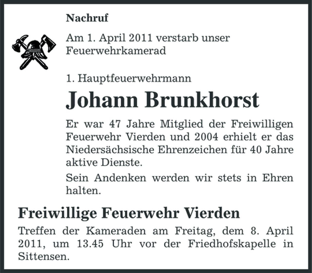 <p>Nachruf Am 1. April 2011 verstarb unser Feuerwehrkamerad 1. Hauptfeuerwehrmann</p><p>Johann Brunkhorst<br />Er war 47 Jahre Mitglied der Freiwilligen Feuerwehr Vierden und 2004 erhielt er das Niedersächsische Ehrenzeichen für 40 Jahre aktive Dienste. Sein Andenken werden wir stets in Ehren halten.</p><p>Freiwillige Feuerwehr Vierden<br />Treffen der Kameraden am Freitag, dem 8. April 2011, um 13.45 Uhr vor der Friedhofskapelle in Sittensen.</p>