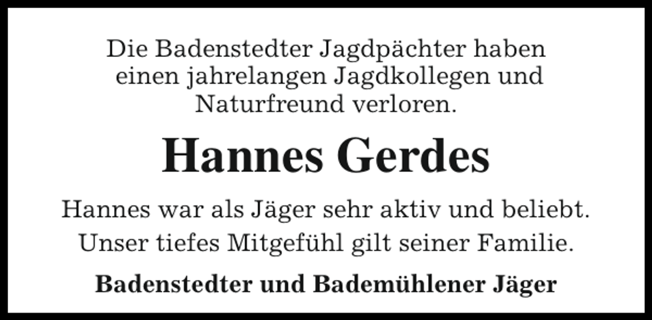 <p>Die Badenstedter Jagdpächter haben<br />einen jahrelangen Jagdkollegen und<br />Naturfreund verloren.</p><p>Hannes Gerdes<br />Hannes war als Jäger sehr aktiv und beliebt.<br />Unser tiefes Mitgefühl gilt seiner Familie.<br />Badenstedter und Bademühlener Jäger</p>