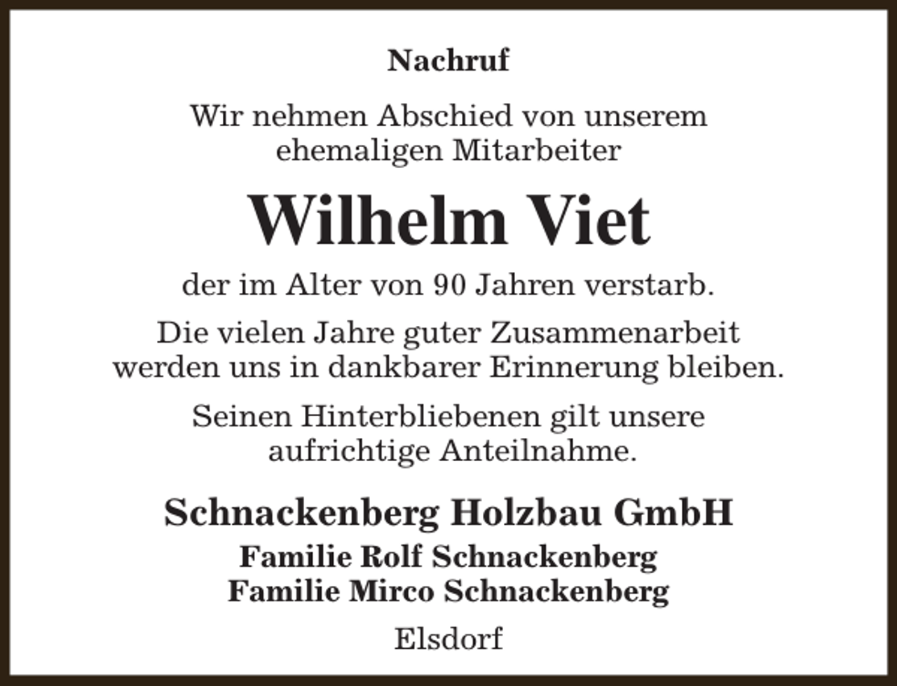 <p>Nachruf<br />Wir nehmen Abschied von unserem<br />ehemaligen Mitarbeiter</p><p>Wilhelm Viet</p><p>der im Alter von 90 Jahren verstarb.<br />Die vielen Jahre guter Zusammenarbeit<br />werden uns in dankbarer Erinnerung bleiben.<br />Seinen Hinterbliebenen gilt unsere<br />aufrichtige Anteilnahme.</p><p>Schnackenberg Holzbau GmbH<br />Familie Rolf Schnackenberg<br />Familie Mirco Schnackenberg<br />Elsdorf</p>