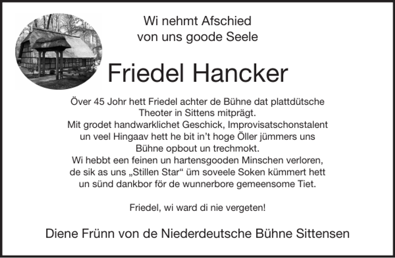 <p>Wi nehmt Afschied<br />von uns goode Seele</p><p>Friedel Hancker<br />Över 45 Johr hett Friedel achter de Bühne dat plattdütsche<br />Theoter in Sittens mitprägt.<br />Mit grodet handwarklichet Geschick, Improvisatschonstalent<br />un veel Hingaav hett he bit in’t hoge Öller jümmers uns<br />Bühne opbout un trechmokt.<br />Wi hebbt een feinen un hartensgooden Minschen verloren,<br />de sik as uns „Stillen Star“ üm soveele Soken kümmert hett<br />un sünd dankbor för de wunnerbore gemeensome Tiet.<br />Friedel, wi ward di nie vergeten!</p><p>Diene Frünn von de Niederdeutsche Bühne Sittensen</p>