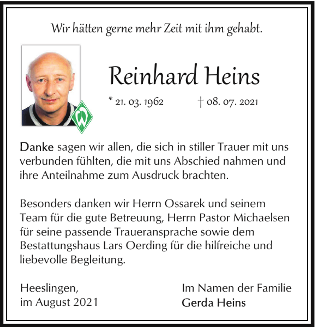 <p>Wir hä�en ger�e mehr Zeit mit ihm gehabt.</p><p>Reinhard Heins</p><p>* 21. 03. 1962</p><p>† 08. 07. 2021</p><p>sagen wir allen, die sich in stiller Trauer mit uns<br />verbunden fühlten, die mit uns Abschied nahmen und<br />ihre Anteilnahme zum Ausdruck brachten.<br />Besonders danken wir Herrn Ossarek und seinem<br />Team für die gute Betreuung, Herrn Pastor Michaelsen<br />für seine passende Traueransprache sowie dem<br />Bestattungshaus Lars Oerding für die hilfreiche und<br />liebevolle Begleitung.<br />Heeslingen,<br />im August 2021</p><p>Im Namen der Familie</p>