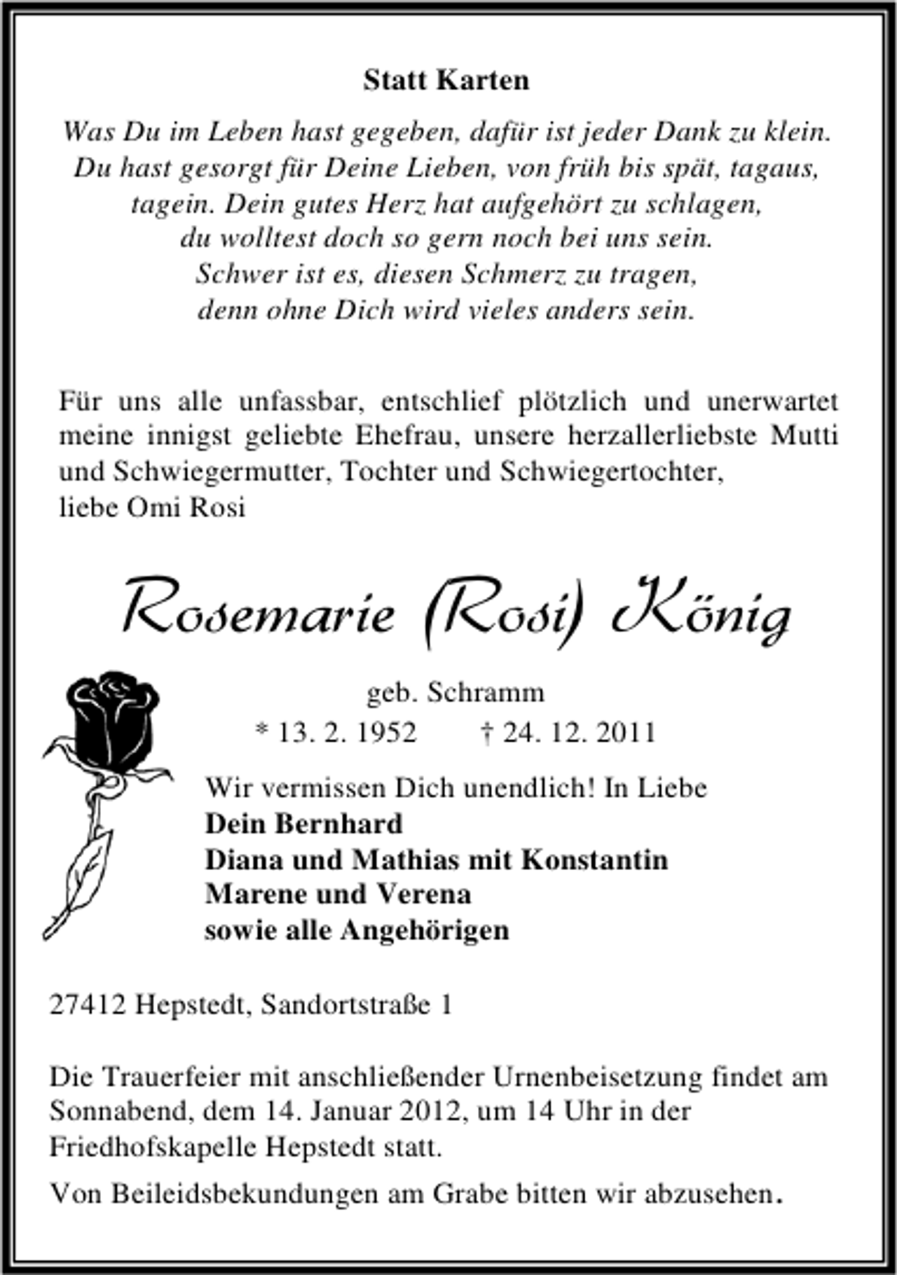 <p>Statt Karten<br />Was Du im Leben hast gegeben, dafür ist jeder Dank zu klein.<br />Du hast gesorgt für Deine Lieben, von früh bis spät, tagaus,<br />tagein. Dein gutes Herz hat aufgehört zu schlagen,<br />du wolltest doch so gern noch bei uns sein.<br />Schwer ist es, diesen Schmerz zu tragen,<br />denn ohne Dich wird vieles anders sein.<br />Für uns alle unfassbar, entschlief plötzlich und unerwartet<br />meine innigst geliebte Ehefrau, unsere herzallerliebste Mutti<br />und Schwiegermutter, Tochter und Schwiegertochter,<br />liebe Omi Rosi</p>
<p>Rosemarie (Rosi) König<br />geb. Schramm<br />* 13. 2. 1952<br />† 24. 12. 2011<br />Wir vermissen Dich unendlich! In Liebe<br />Dein Bernhard<br />Diana und Mathias mit Konstantin<br />Marene und Verena<br />sowie alle Angehörigen<br />27412 Hepstedt, Sandortstraße 1<br />Die Trauerfeier mit anschließender Urnenbeisetzung findet am<br />Sonnabend, dem 14. Januar 2012, um 14 Uhr in der<br />Friedhofskapelle Hepstedt statt.<br />Von Beileidsbekundungen am Grabe bitten wir abzusehen.</p>