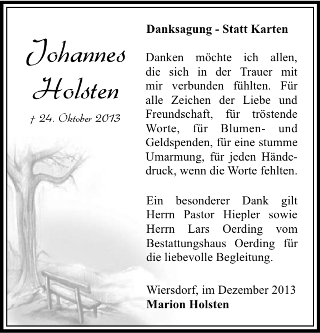 <p>Johannes<br />Holsten<br />† 24. Oktober 2013</p><p>Danksagung - Statt Karten<br />Danken möchte ich allen,<br />die sich in der Trauer mit<br />mir verbunden fühlten. Für<br />alle Zeichen der Liebe und<br />Freundschaft, für tröstende<br />Worte, für Blumen- und<br />Geldspenden, für eine stumme<br />Umarmung, für jeden Händedruck, wenn die Worte fehlten.<br />Ein besonderer Dank gilt<br />Herrn Pastor Hiepler sowie<br />Herrn Lars Oerding vom<br />Bestattungshaus Oerding für<br />die liebevolle Begleitung.<br />Wiersdorf, im Dezember 2013<br />Marion Holsten</p>