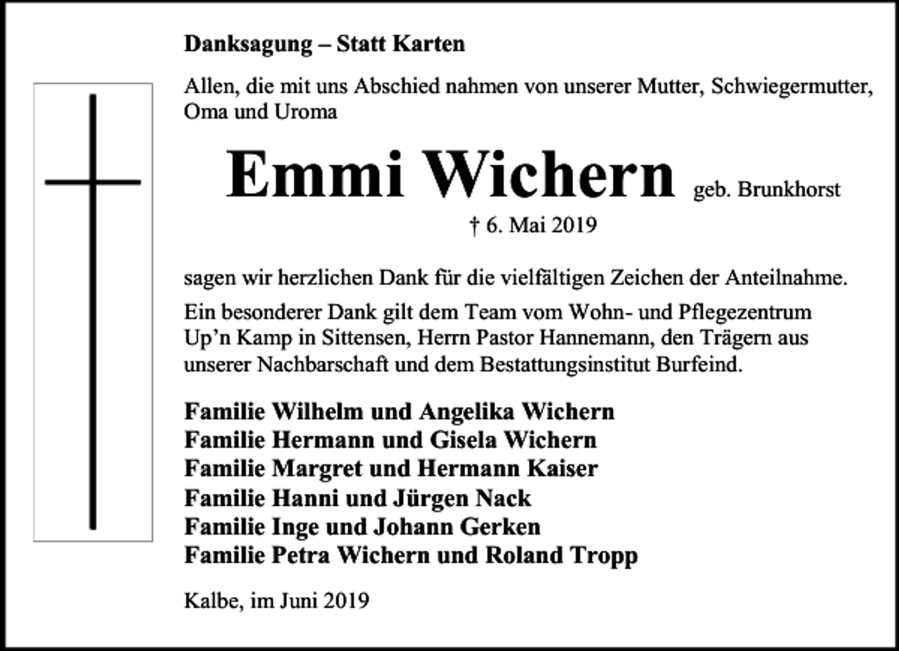 <p>Danksagung – Statt Karten<br />Allen, die mit uns Abschied nahmen von unserer Mutter, Schwiegermutter,<br />Oma und Uroma</p><p>Emmi Wichern</p><p>geb. Brunkhorst</p><p>† 6. Mai 2019</p><p>sagen wir herzlichen Dank für die vielfältigen Zeichen der Anteilnahme.<br />Ein besonderer Dank gilt dem Team vom Wohn- und Pflegezentrum<br />Up’n Kamp in Sittensen, Herrn Pastor Hannemann, den Trägern aus<br />unserer Nachbarschaft und dem Bestattungsinstitut Burfeind.</p><p>Familie Wilhelm und Angelika Wichern<br />Familie Hermann und Gisela Wichern<br />Familie Margret und Hermann Kaiser<br />Familie Hanni und Jürgen Nack<br />Familie Inge und Johann Gerken<br />Familie Petra Wichern und Roland Tropp<br />Kalbe, im Juni 2019</p>