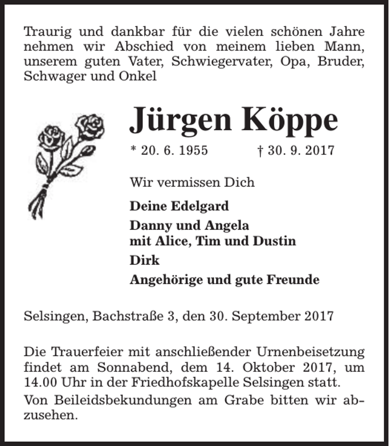 <p>Traurig und dankbar für die vielen schönen Jahre<br />nehmen wir Abschied von meinem lieben Mann,<br />unserem guten Vater, Schwiegervater, Opa, Bruder,<br />Schwager und Onkel</p><p>Jürgen Köppe<br />* 20. 6. 1955</p><p>† 30. 9. 2017</p><p>Wir vermissen Dich<br />Deine Edelgard<br />Danny und Angela<br />mit Alice, Tim und Dustin<br />Dirk<br />Angehörige und gute Freunde<br />Selsingen, Bachstraße 3, den 30. September 2017<br />Die Trauerfeier mit anschließender Urnenbeisetzung<br />findet am Sonnabend, dem 14. Oktober 2017, um<br />14.00 Uhr in der Friedhofskapelle Selsingen statt.<br />Von Beileidsbekundungen am Grabe bitten wir abzusehen.</p>