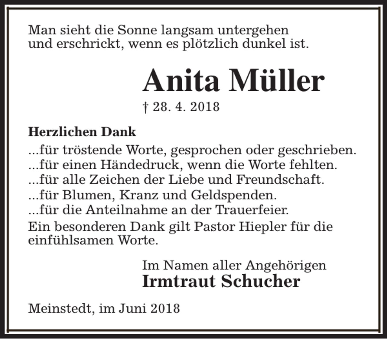 <p>Man sieht die Sonne langsam untergehen<br />und erschrickt, wenn es plötzlich dunkel ist.</p><p>Anita Müller</p><p>† 28. 4. 2018</p><p>Herzlichen Dank<br />...für tröstende Worte, gesprochen oder geschrieben.<br />...für einen Händedruck, wenn die Worte fehlten.<br />...für alle Zeichen der Liebe und Freundschaft.<br />...für Blumen, Kranz und Geldspenden.<br />...für die Anteilnahme an der Trauerfeier.<br />Ein besonderen Dank gilt Pastor Hiepler für die<br />einfühlsamen Worte.<br />Im Namen aller Angehörigen</p><p>Irmtraut Schucher</p><p>Meinstedt, im Juni 2018</p>