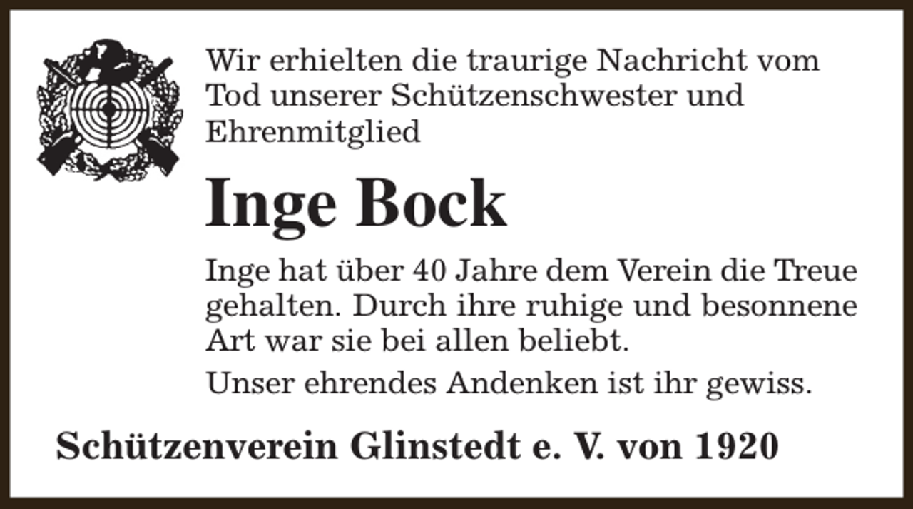 <p>Wir erhielten die traurige Nachricht vom<br />Tod unserer Schützenschwester und<br />Ehrenmitglied</p><p>Inge Bock<br />Inge hat über 40 Jahre dem Verein die Treue<br />gehalten. Durch ihre ruhige und besonnene<br />Art war sie bei allen beliebt.<br />Unser ehrendes Andenken ist ihr gewiss.</p><p>Schützenverein Glinstedt e. V. von 1920</p>