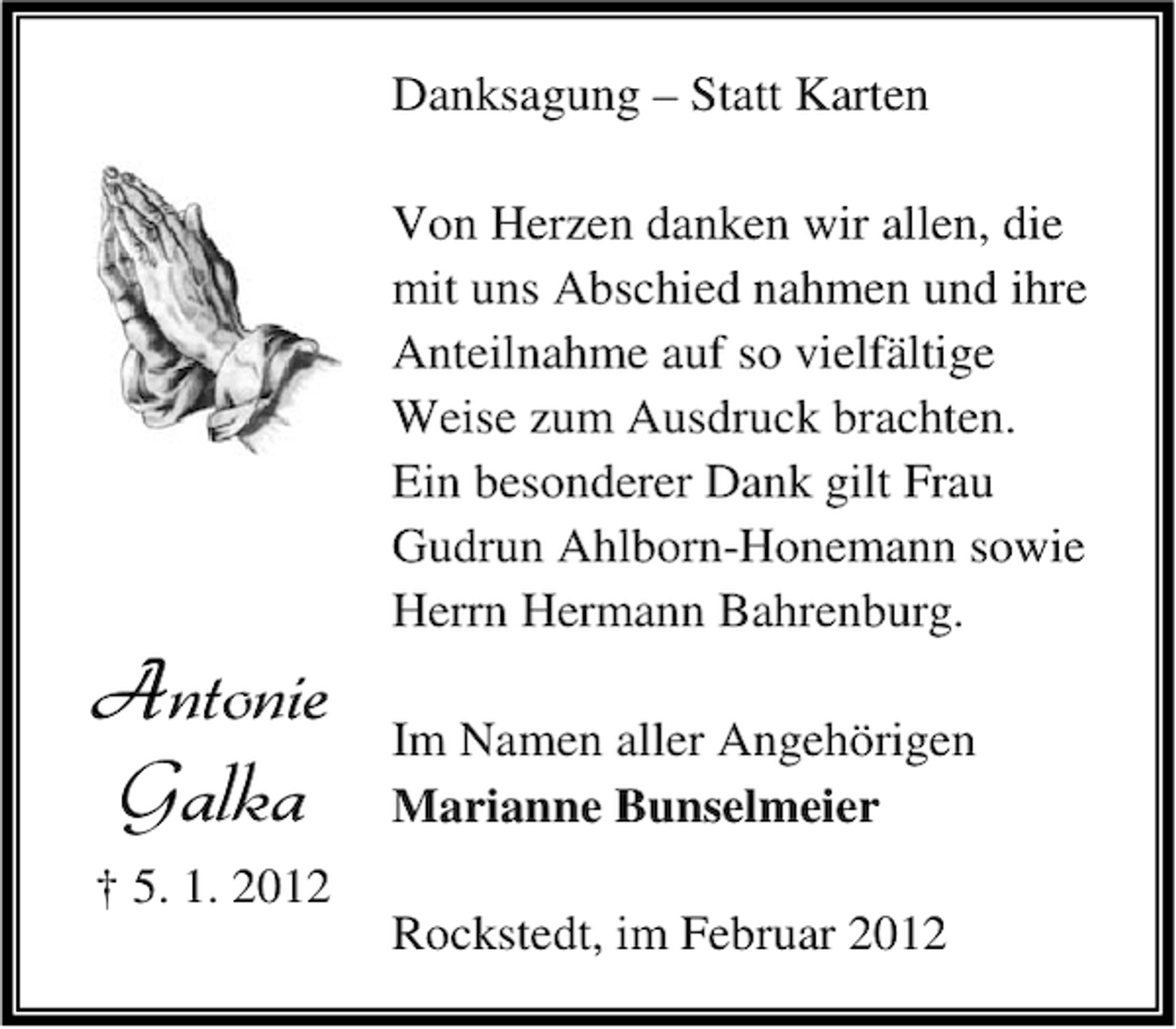 <p>Danksagung – Statt Karten</p><p>Antonie<br />Galka</p><p>Von Herzen danken wir allen, die<br />mit uns Abschied nahmen und ihre<br />Anteilnahme auf so vielfältige<br />Weise zum Ausdruck brachten.<br />Ein besonderer Dank gilt Frau<br />Gudrun Ahlborn-Honemann sowie<br />Herrn Hermann Bahrenburg.<br />Im Namen aller Angehörigen<br />Marianne Bunselmeier</p><p>† 5. 1. 2012<br />Rockstedt, im Februar 2012</p>