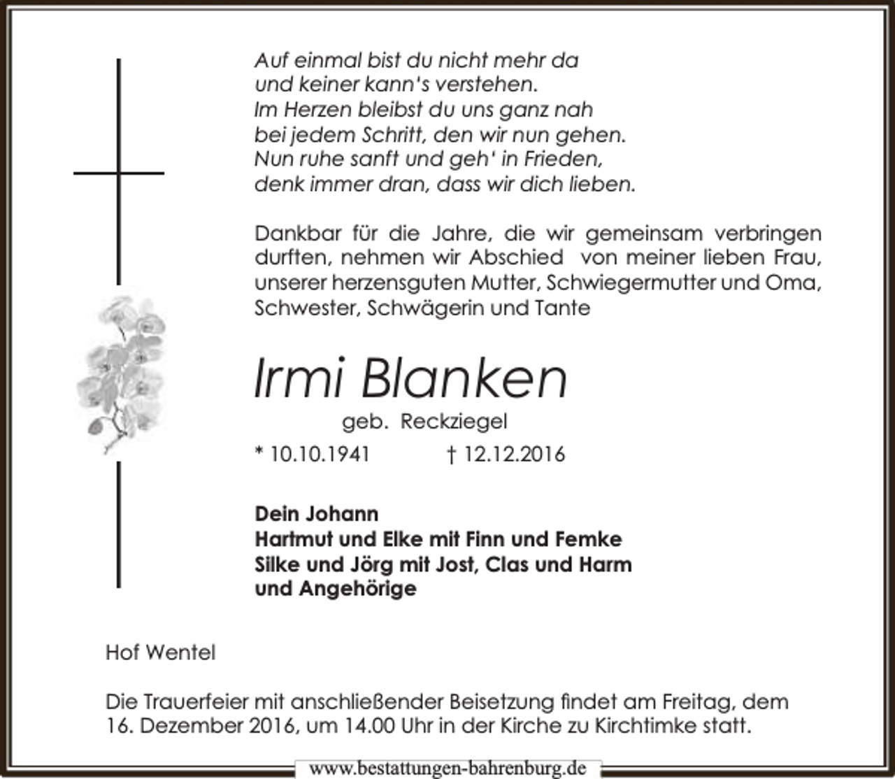<p>Auf einmal bist du nicht mehr da<br />und keiner kann‘s verstehen.<br />Im Herzen bleibst du uns ganz nah<br />bei jedem Schritt, den wir nun gehen.<br />Nun ruhe sanft und geh‘ in Frieden,<br />denk immer dran, dass wir dich lieben.<br />Dankbar für die Jahre, die wir gemeinsam verbringen<br />durften, nehmen wir Abschied von meiner lieben Frau,<br />unserer herzensguten Mutter, Schwiegermutter und Oma,<br />Schwester, Schwägerin und Tante</p><p>Irmi Blanken<br />kziegel<br />geb. Reckz</p><p>* 10.10.1941</p><p>† 12.12.2016</p><p>Dein Johann<br />Hartmut und Elke mit Finn und Femke<br />Silke und Jörg mit Jost, Clas und Harm<br />und Angehörige<br />Hof Wentel<br />Die Trauerfeier mit anschließender Beisetzung ﬁndet am Freitag, dem<br />16. Dezember 2016, um 14.00 Uhr in der Kirche zu Kirchtimke statt.<br />www.bbestattungen-bbahhrenbburg.dde</p>