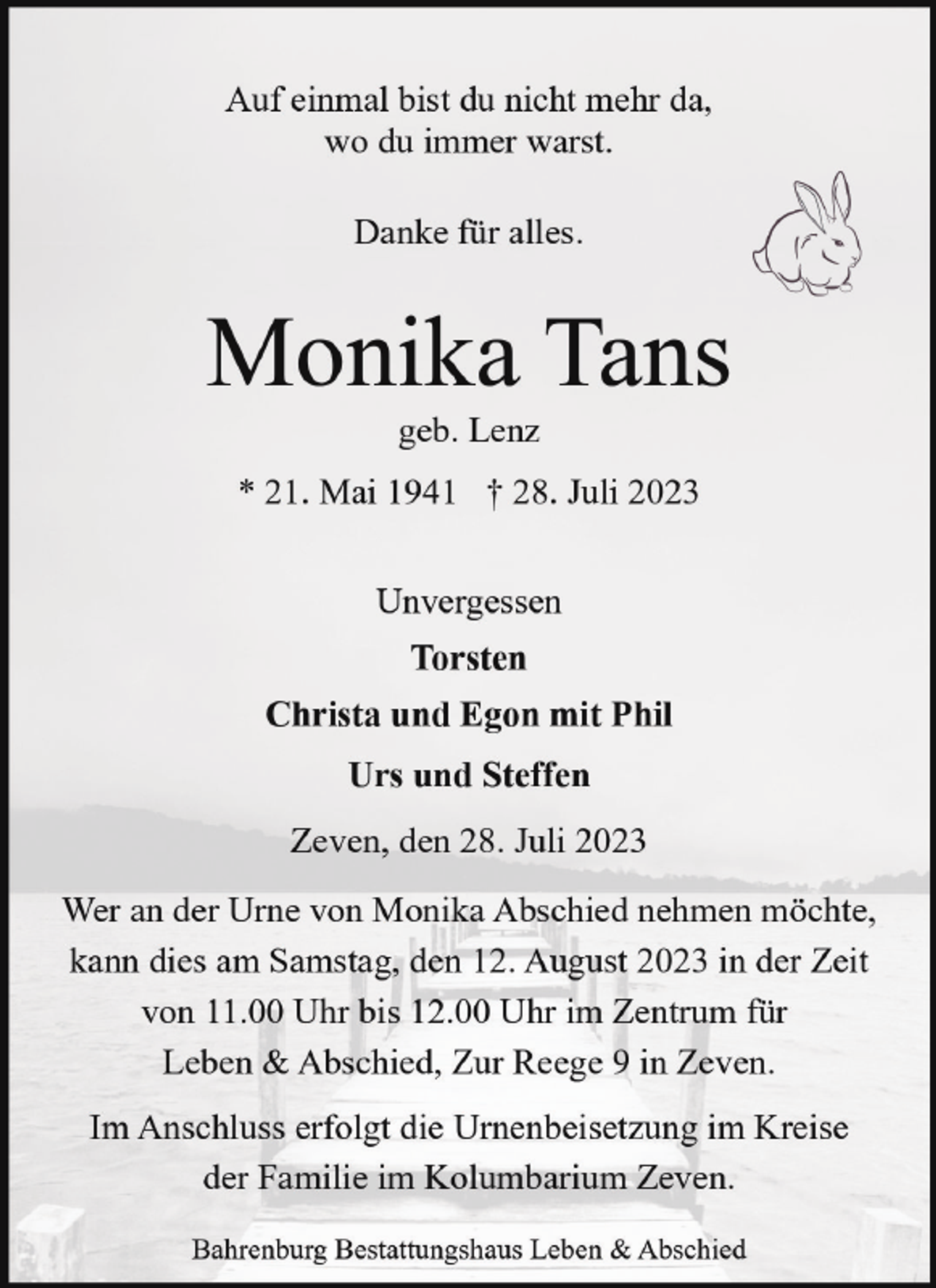 <p>Auf einmal bist du nicht mehr da,<br />wo du immer warst.<br />Danke für alles.</p><p>Monika Tans<br />geb. Lenz</p><p>* 21. Mai 1941 † 28. Juli 2023<br />Unvergessen<br />Torsten<br />Christa und Egon mit Phil<br />Urs und Steffen<br />Zeven, den 28. Juli 2023<br />Wer an der Urne von Monika Abschied nehmen möchte,<br />kann dies am Samstag, den 12. August 2023 in der Zeit<br />von 11.00 Uhr bis 12.00 Uhr im Zentrum für<br />Leben &amp; Abschied, Zur Reege 9 in Zeven.<br />Im Anschluss erfolgt die Urnenbeisetzung im Kreise<br />der Familie im Kolumbarium Zeven.<br />Bahrenburg Bestattungshaus Leben &amp; Abschied</p>