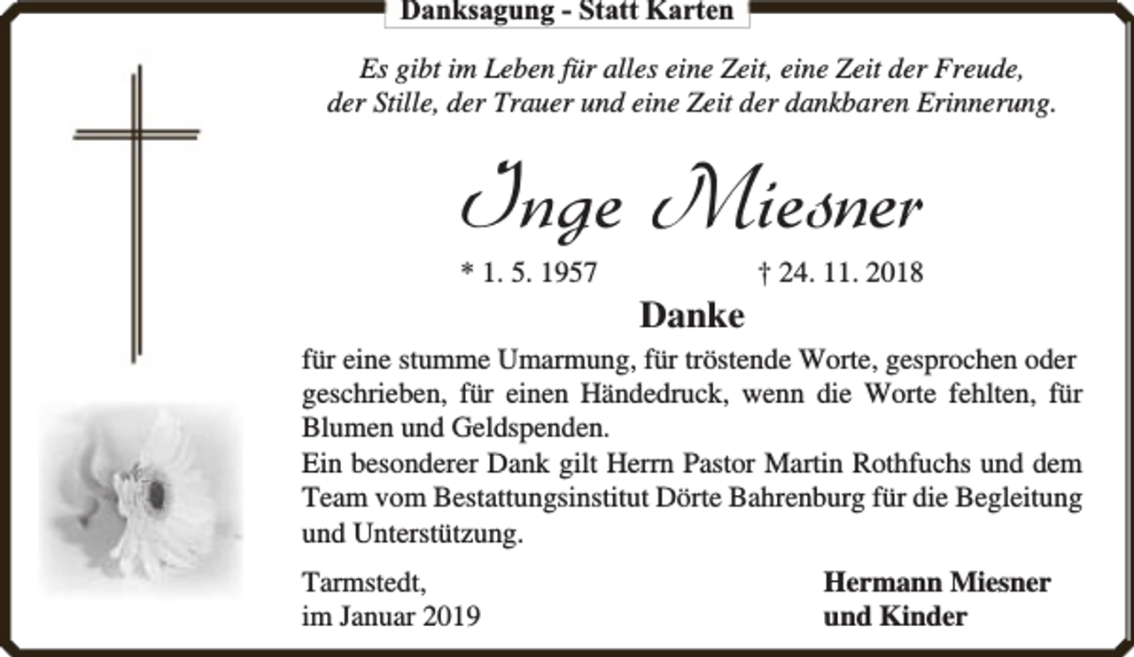 <p>Danksagung - Statt Karten<br />Es gibt im Leben für alles eine Zeit, eine Zeit der Freude,<br />der Stille, der Trauer und eine Zeit der dankbaren Erinnerung.</p><p>Inge Miesner<br />* 1. 5. 1957</p><p>Danke</p><p>† 24. 11. 2018</p><p>für eine stumme Umarmung, für tröstende Worte, gesprochen oder<br />geschrieben, für einen Händedruck, wenn die Worte fehlten, für<br />Blumen und Geldspenden.<br />Ein besonderer Dank gilt Herrn Pastor Martin Rothfuchs und dem<br />Team vom Bestattungsinstitut Dörte Bahrenburg für die Begleitung<br />und Unterstützung.<br />Tarmstedt,<br />im Januar 2019</p><p>Hermann Miesner<br />und Kinder</p>
