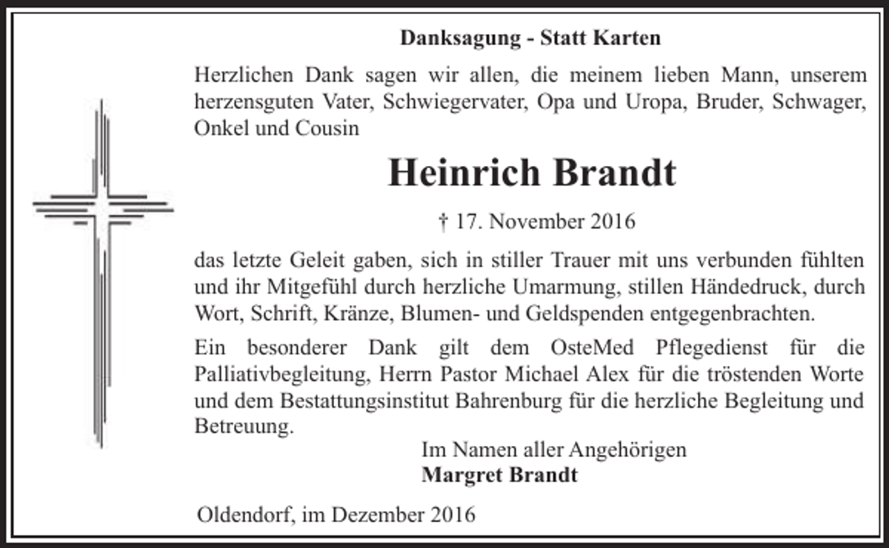 <p>Danksagung - Statt Karten<br />Herzlichen Dank sagen wir allen, die meinem lieben Mann, unserem<br />herzensguten Vater, Schwiegervater, Opa und Uropa, Bruder, Schwager,<br />Onkel und Cousin</p><p>Heinrich Brandt<br />† 17. November 2016<br />das letzte Geleit gaben, sich in stiller Trauer mit uns verbunden fühlten<br />und ihr Mitgefühl durch herzliche Umarmung, stillen Händedruck, durch<br />Wort, Schrift, Kränze, Blumen- und Geldspenden entgegenbrachten.<br />Ein besonderer Dank gilt dem OsteMed Pflegedienst für die<br />Palliativbegleitung, Herrn Pastor Michael Alex für die tröstenden Worte<br />und dem Bestattungsinstitut Bahrenburg für die herzliche Begleitung und<br />Betreuung.<br />Im Namen aller Angehörigen<br />Margret Brandt<br />Oldendorf, im Dezember 2016</p>