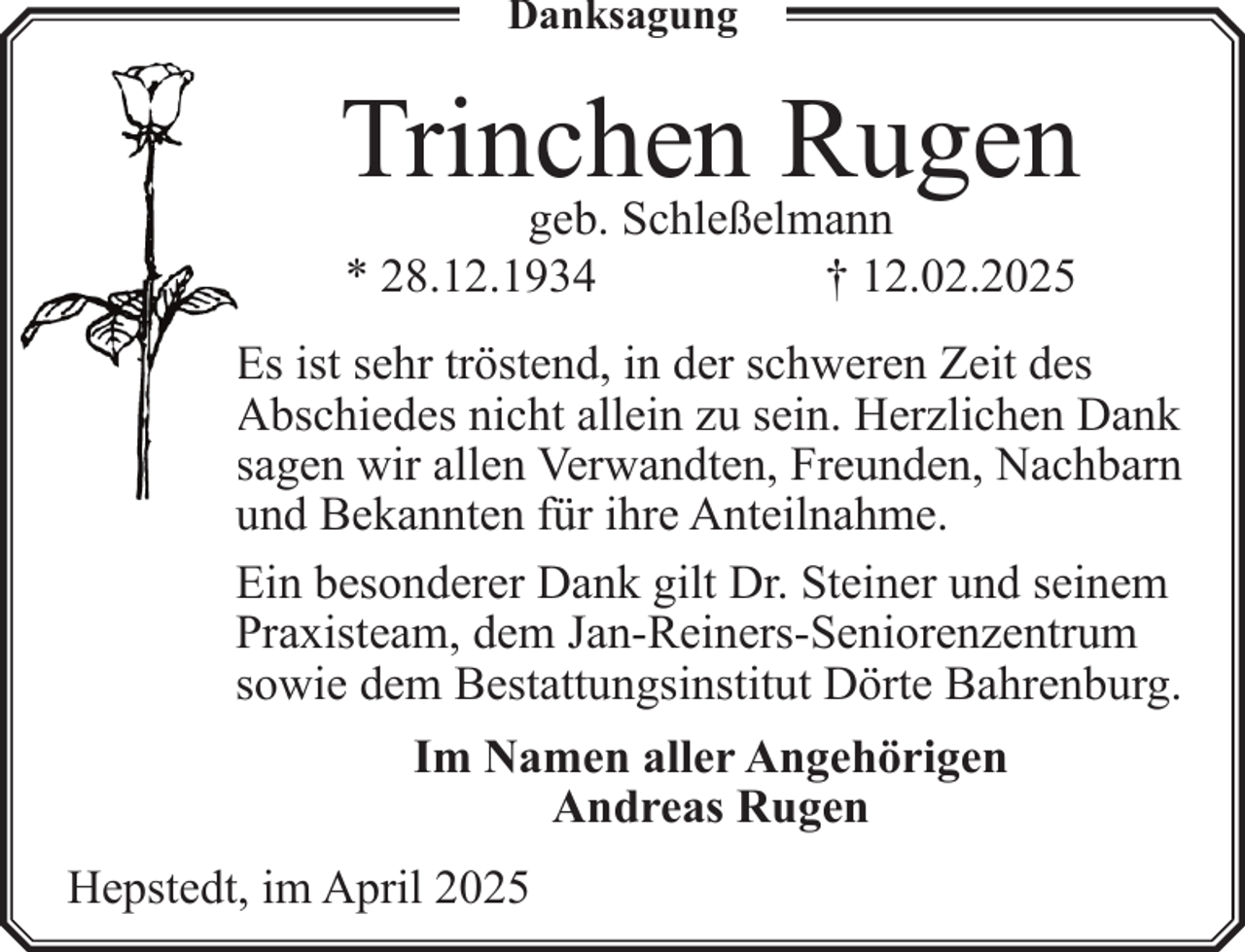 <p>Danksagung</p><p>Trinchen<br />Rugen<br />geb. Schleßelmann<br />* 28.12.1934</p><p>† 12.02.2025</p><p>Es ist sehr tröstend, in der schweren Zeit des<br />Abschiedes nicht allein zu sein. Herzlichen Dank<br />sagen wir allen Verwandten, Freunden, Nachbarn<br />und Bekannten für ihre Anteilnahme.<br />Ein besonderer Dank gilt Dr. Steiner und seinem<br />Praxisteam, dem Jan-Reiners-Seniorenzentrum<br />sowie dem Bestattungsinstitut Dörte Bahrenburg.<br />Im Namen aller Angehörigen<br />Andreas Rugen<br />Hepstedt, im April 2025</p>