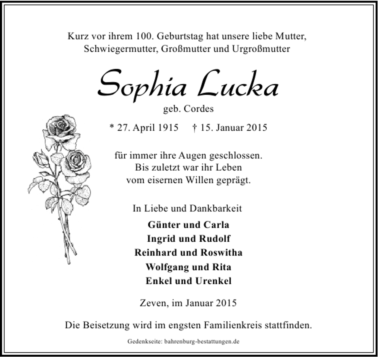 <p>Kurz vor ihrem 100. Geburtstag hat unsere liebe Mutter,<br />Schwiegermutter, Großmutter und Urgroßmutter</p><p>Sophia Lucka<br />geb. Cordes</p><p>* 27. April 1915</p><p>† 15. Januar 2015</p><p>für immer ihre Augen geschlossen.<br />Bis zuletzt war ihr Leben<br />vom eisernen Willen geprägt.<br />In Liebe und Dankbarkeit<br />Günter und Carla<br />Ingrid und Rudolf<br />Reinhard und Roswitha<br />Wolfgang und Rita<br />Enkel und Urenkel<br />Zeven, im Januar 2015<br />Die Beisetzung wird im engsten Familienkreis stattfinden.<br />Gedenkseite: bahrenburg-bestattungen.de</p>