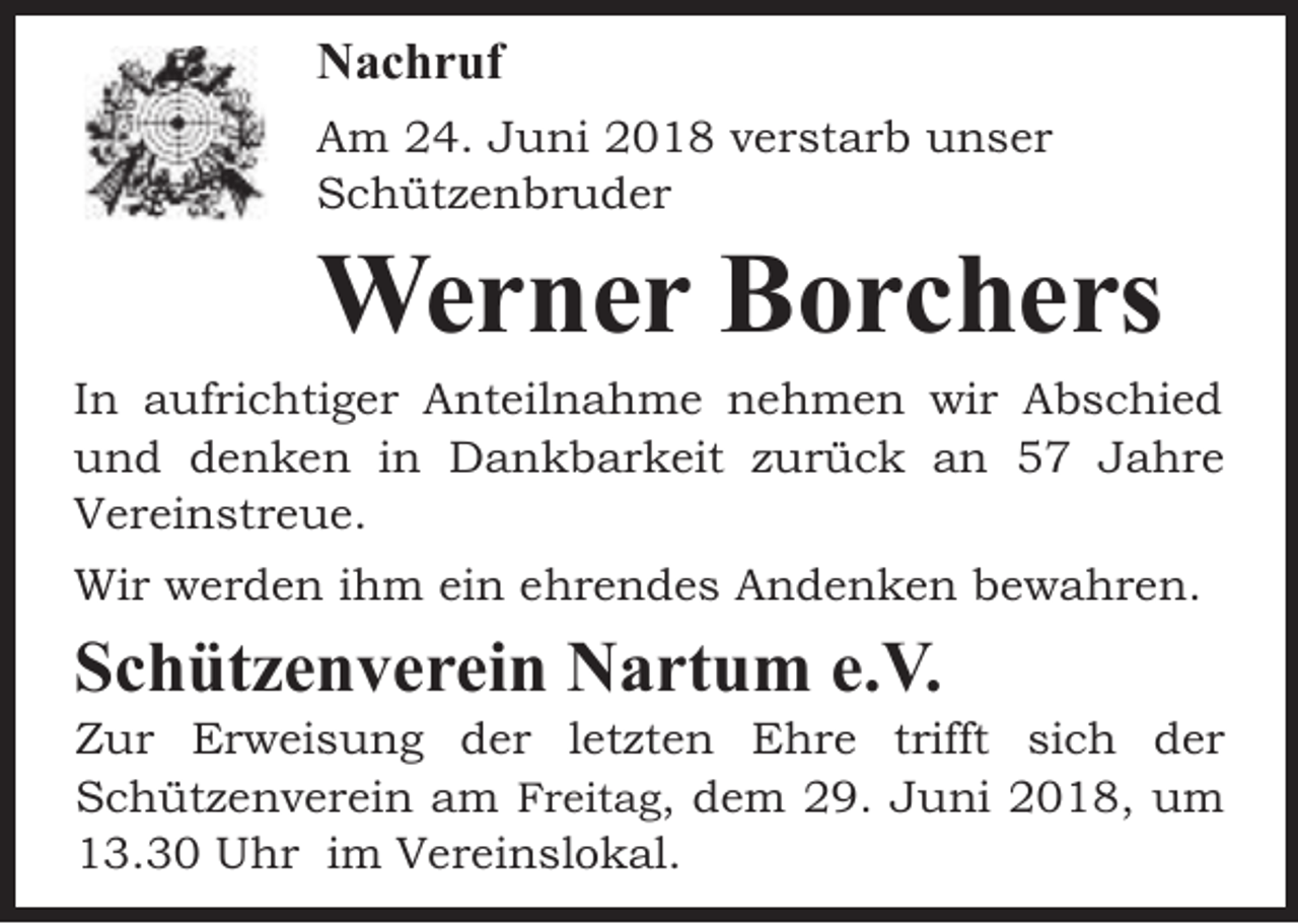 <p>Nachruf<br />Am 24. Juni 2018 verstarb unser<br />Schützenbruder</p><p>Werner Borchers</p><p>In aufrichtiger Anteilnahme nehmen wir Abschied<br />und denken in Dankbarkeit zurück an 57 Jahre<br />Vereinstreue.<br />Wir werden ihm ein ehrendes Andenken bewahren.</p><p>Schützenverein Nartum e.V.</p><p>Zur Erweisung der letzten Ehre trifft sich der<br />Schützenverein am Freitag, dem 29. Juni 2018, um<br />13.30 Uhr im Vereinslokal.</p>