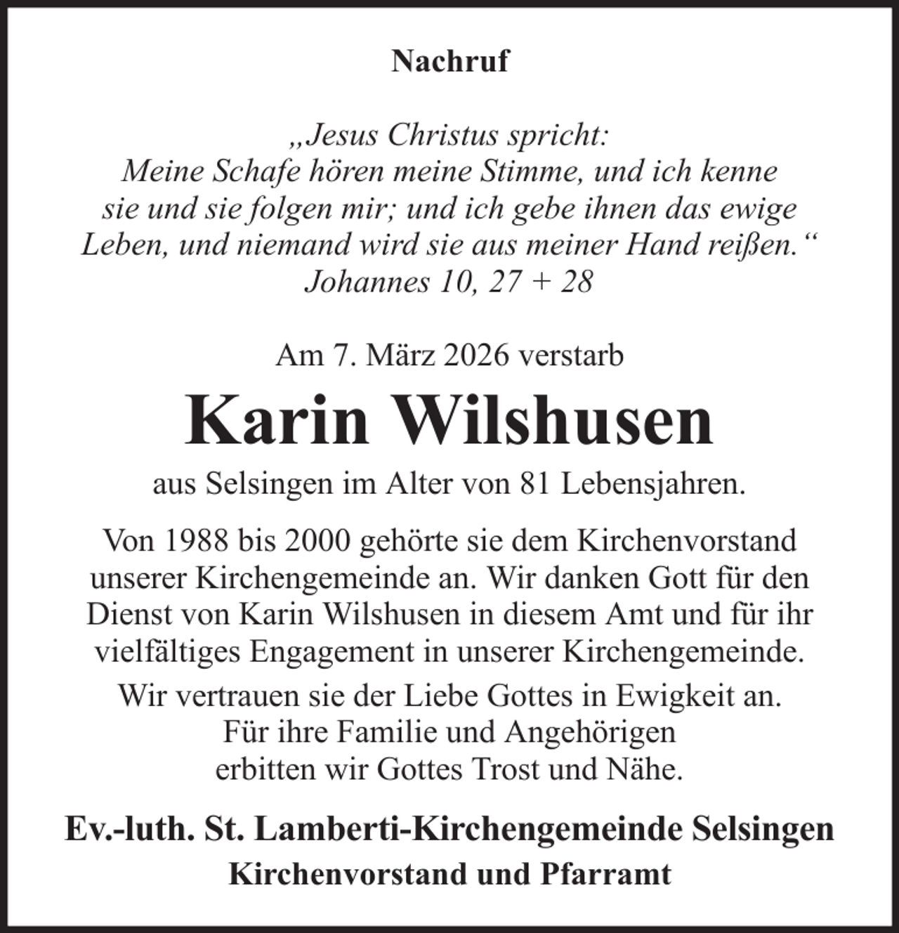 <p>Nachruf<br />„Jesus Christus spricht:<br />Meine Schafe hören meine Stimme, und ich kenne<br />sie und sie folgen mir; und ich gebe ihnen das ewige<br />Leben, und niemand wird sie aus meiner Hand reißen.“<br />Johannes 10, 27 + 28<br />Am 7. März 2026 verstarb</p><p>Karin Wilshusen<br />aus Selsingen im Alter von 81 Lebensjahren.<br />Von 1988 bis 2000 gehörte sie dem Kirchenvorstand<br />unserer Kirchengemeinde an. Wir danken Gott für den<br />Dienst von Karin Wilshusen in diesem Amt und für ihr<br />vielfältiges Engagement in unserer Kirchengemeinde.<br />Wir vertrauen sie der Liebe Gottes in Ewigkeit an.<br />Für ihre Familie und Angehörigen<br />erbitten wir Gottes Trost und Nähe.</p><p>Ev.-luth. St. Lamberti-Kirchengemeinde Selsingen<br />Kirchenvorstand und Pfarramt</p>