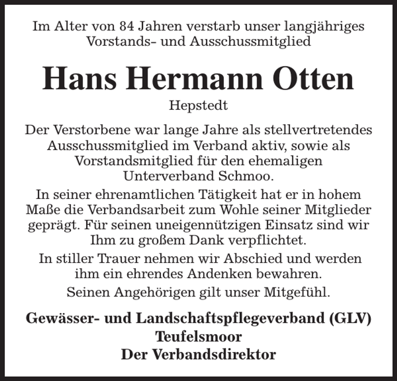 <p>Im Alter von 84 Jahren verstarb unser langjähriges<br />Vorstands- und Ausschussmitglied</p><p>Hans Hermann Otten<br />Hepstedt</p><p>Der Verstorbene war lange Jahre als stellvertretendes<br />Ausschussmitglied im Verband aktiv, sowie als<br />Vorstandsmitglied für den ehemaligen<br />Unterverband Schmoo.<br />In seiner ehrenamtlichen Tätigkeit hat er in hohem<br />Maße die Verbandsarbeit zum Wohle seiner Mitglieder<br />geprägt. Für seinen uneigennützigen Einsatz sind wir<br />Ihm zu großem Dank verpflichtet.<br />In stiller Trauer nehmen wir Abschied und werden<br />ihm ein ehrendes Andenken bewahren.<br />Seinen Angehörigen gilt unser Mitgefühl.</p><p>Gewässer- und Landschaftspflegeverband (GLV)<br />Teufelsmoor<br />Der Verbandsdirektor</p>