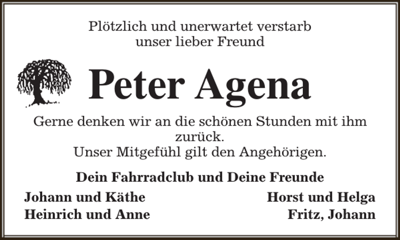 <p>Plötzlich und unerwartet verstarb<br />unser lieber Freund</p><p>Peter Agena</p><p>Gerne denken wir an die schönen Stunden mit ihm<br />zurück.<br />Unser Mitgefühl gilt den Angehörigen.<br />Dein Fahrradclub und Deine Freunde<br />Johann und Käthe<br />Horst und Helga<br />Heinrich und Anne<br />Fritz, Johann</p>