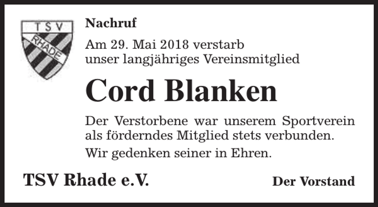 <p>Nachruf<br />Am 29. Mai 2018 verstarb<br />unser langjähriges Vereinsmitglied</p><p>Cord Blanken<br />Der Verstorbene war unserem Sportverein<br />als förderndes Mitglied stets verbunden.<br />Wir gedenken seiner in Ehren.</p><p>TSV Rhade e.V.</p><p>Der Vorstand</p>