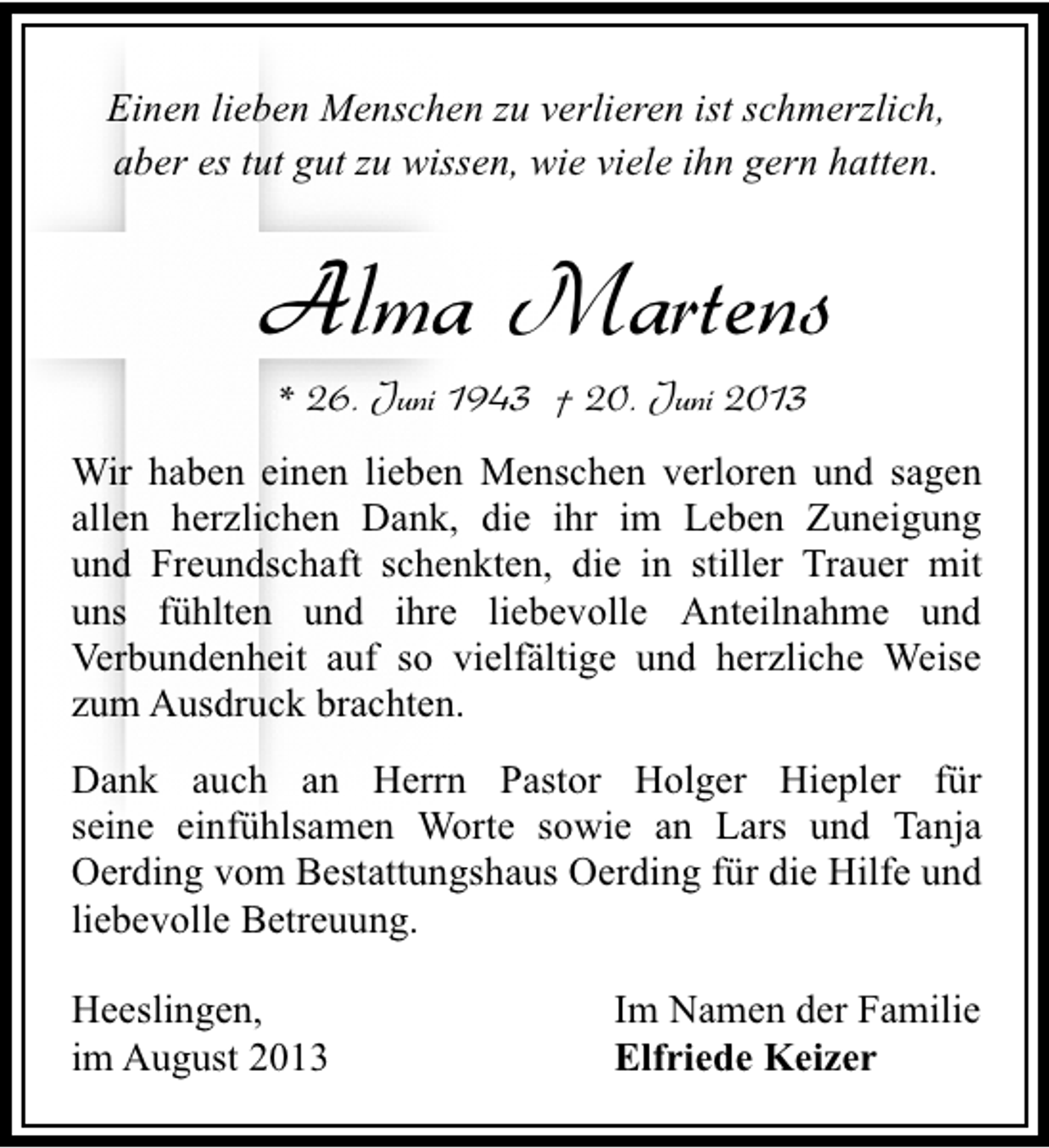 <p>Einen lieben Menschen zu verlieren ist schmerzlich,<br />aber es tut gut zu wissen, wie viele ihn gern hatten.</p><p>Alma Martens<br />* 26. Juni 1943 † 20. Juni 2013</p><p>Wir haben einen lieben Menschen verloren und sagen<br />allen herzlichen Dank, die ihr im Leben Zuneigung<br />und Freundschaft schenkten, die in stiller Trauer mit<br />uns fühlten und ihre liebevolle Anteilnahme und<br />Verbundenheit auf so vielfältige und herzliche Weise<br />zum Ausdruck brachten.<br />Dank auch an Herrn Pastor Holger Hiepler für<br />seine einfühlsamen Worte sowie an Lars und Tanja<br />Oerding vom Bestattungshaus Oerding für die Hilfe und<br />liebevolle Betreuung.<br />Heeslingen,<br />im August 2013</p><p>Im Namen der Familie<br />Elfriede Keizer</p>