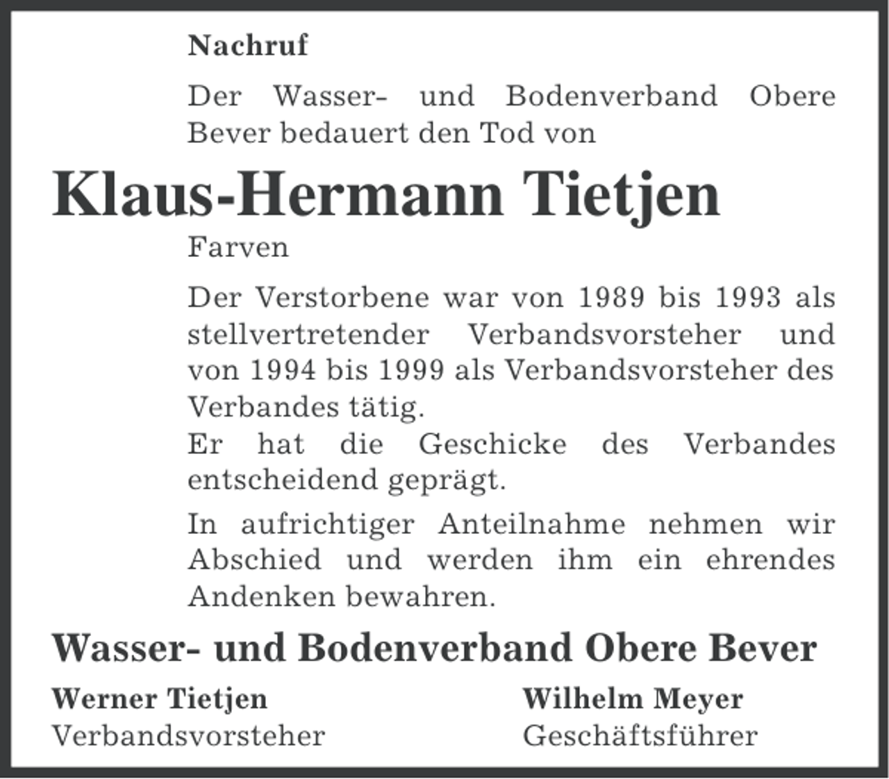 <p>Nachruf<br />Der Wasser- und Bodenverband Obere<br />Bever bedauert den Tod von</p><p>Klaus-Hermann Tietjen<br />Farven<br />Der Verstorbene war von 1989 bis 1993 als<br />stellvertretender Verbandsvorsteher und<br />von 1994 bis 1999 als Verbandsvorsteher des<br />Verbandes tätig.<br />Er hat die Geschicke des Verbandes<br />entscheidend geprägt.<br />In aufrichtiger Anteilnahme nehmen wir<br />Abschied und werden ihm ein ehrendes<br />Andenken bewahren.</p><p>Wasser- und Bodenverband Obere Bever<br />Werner Tietjen<br />Verbandsvorsteher</p><p>Wilhelm Meyer<br />Geschäftsführer</p>