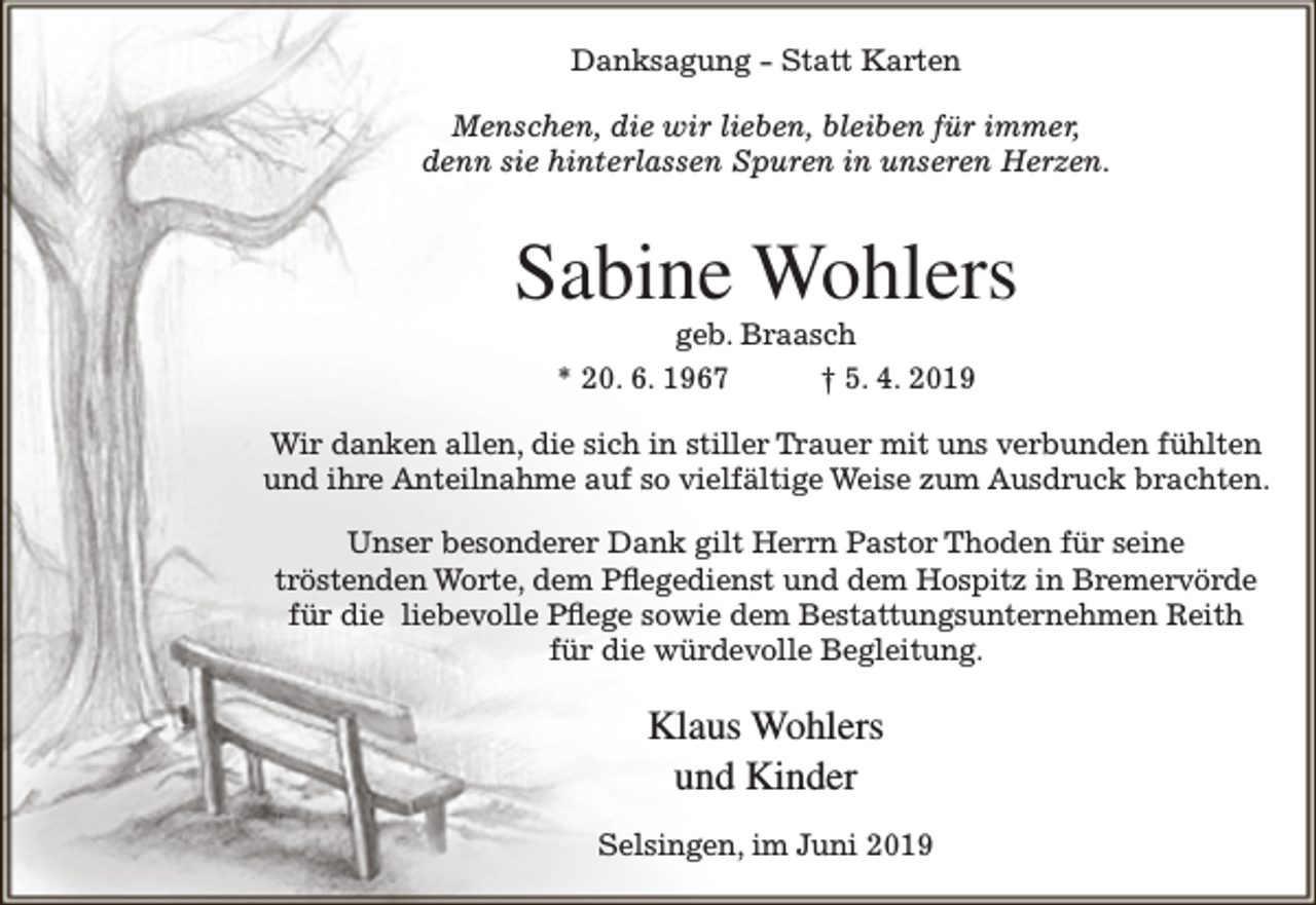 <p>Danksagung - Statt Karten<br />Menschen, die wir lieben, bleiben für immer,<br />denn sie hinterlassen Spuren in unseren Herzen.</p><p>Sabine Wohlers<br />geb. Braasch<br />* 20. 6. 1967<br />† 5. 4. 2019</p><p>Wir danken allen, die sich in stiller Trauer mit uns verbunden fühlten<br />und ihre Anteilnahme auf so vielfältige Weise zum Ausdruck brachten.<br />Unser besonderer Dank gilt Herrn Pastor Thoden für seine<br />tröstenden Worte, dem Pflegedienst und dem Hospitz in Bremervörde<br />für die liebevolle Pflege sowie dem Bestattungsunternehmen Reith<br />für die würdevolle Begleitung.</p><p>Klaus Wohlers<br />und Kinder<br />Selsingen, im Juni 2019</p>