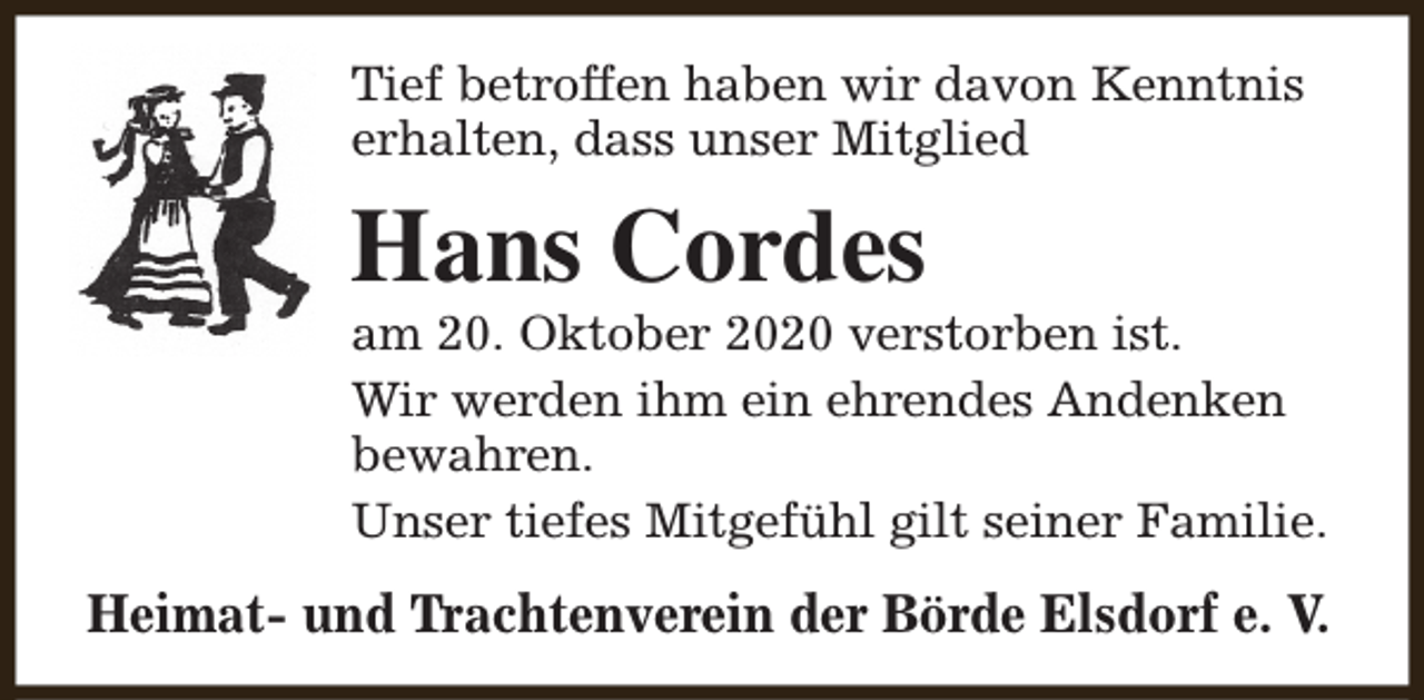 <p>Tief betroffen haben wir davon Kenntnis<br />erhalten, dass unser Mitglied</p><p>Hans Cordes</p><p>am 20. Oktober 2020 verstorben ist.<br />Wir werden ihm ein ehrendes Andenken<br />bewahren.<br />Unser tiefes Mitgefühl gilt seiner Familie.</p><p>Heimat- und Trachtenverein der Börde Elsdorf e. V.</p>