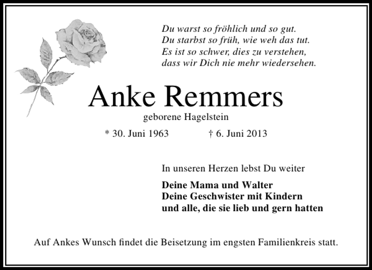 <p>Du warst so fröhlich und so gut.<br />Du starbst so früh, wie weh das tut.<br />Es ist so schwer, dies zu verstehen,<br />dass wir Dich nie mehr wiedersehen.</p><p>Anke Remmers<br />geborene Hagelstein</p><p>* 30. Juni 1963</p><p>† 6. Juni 2013</p><p>In unseren Herzen lebst Du weiter<br />Deine Mama und Walter<br />Deine Geschwister mit Kindern<br />und alle, die sie lieb und gern hatten<br />Auf Ankes Wunsch ﬁndet die Beisetzung im engsten Familienkreis statt.</p>