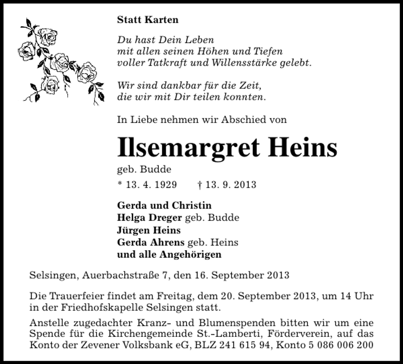 <p>Statt Karten<br />Du hast Dein Leben<br />mit allen seinen Höhen und Tiefen<br />voller Tatkraft und Willensstärke gelebt.<br />Wir sind dankbar für die Zeit,<br />die wir mit Dir teilen konnten.<br />In Liebe nehmen wir Abschied von</p><p>Ilsemargret Heins<br />geb. Budde</p><p>* 13. 4. 1929</p><p>† 13. 9. 2013</p><p>Gerda und Christin<br />Helga Dreger geb. Budde<br />Jürgen Heins<br />Gerda Ahrens geb. Heins<br />und alle Angehörigen<br />Selsingen, Auerbachstraße 7, den 16. September 2013<br />Die Trauerfeier findet am Freitag, dem 20. September 2013, um 14 Uhr<br />in der Friedhofskapelle Selsingen statt.<br />Anstelle zugedachter Kranz- und Blumenspenden bitten wir um eine<br />Spende für die Kirchengemeinde St.-Lamberti, Förderverein, auf das<br />Konto der Zevener Volksbank eG, BLZ 241 615 94, Konto 5 086 006 200</p>