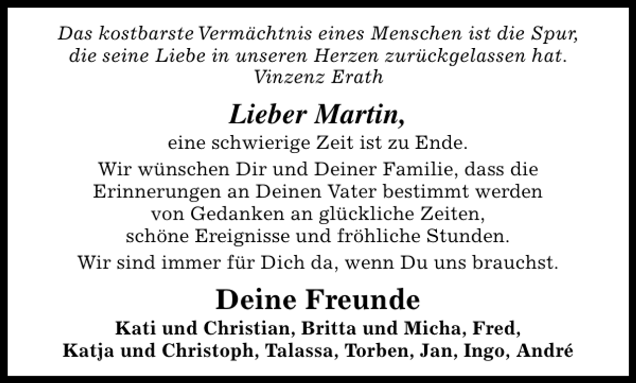 <p>Das kostbarste Vermächtnis eines Menschen ist die Spur,<br />die seine Liebe in unseren Herzen zurückgelassen hat.<br />Vinzenz Erath</p><p>Lieber Martin,</p><p>eine schwierige Zeit ist zu Ende.<br />Wir wünschen Dir und Deiner Familie, dass die<br />Erinnerungen an Deinen Vater bestimmt werden<br />von Gedanken an glückliche Zeiten,<br />schöne Ereignisse und fröhliche Stunden.<br />Wir sind immer für Dich da, wenn Du uns brauchst.</p><p>Deine Freunde</p><p>Kati und Christian, Britta und Micha, Fred,<br />Katja und Christoph, Talassa, Torben, Jan, Ingo, André</p>