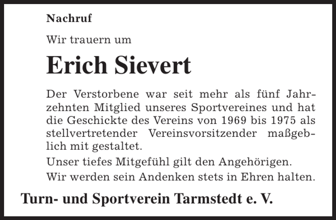 <p>Nachruf<br />Wir trauern um</p><p>Erich Sievert<br />Der Verstorbene war seit mehr als fünf Jahrzehnten Mitglied unseres Sportvereines und hat<br />die Geschickte des Vereins von 1969 bis 1975 als<br />stellvertretender Vereinsvorsitzender maßgeblich mit gestaltet.<br />Unser tiefes Mitgefühl gilt den Angehörigen.<br />Wir werden sein Andenken stets in Ehren halten.</p><p>Turn- und Sportverein Tarmstedt e. V.</p>