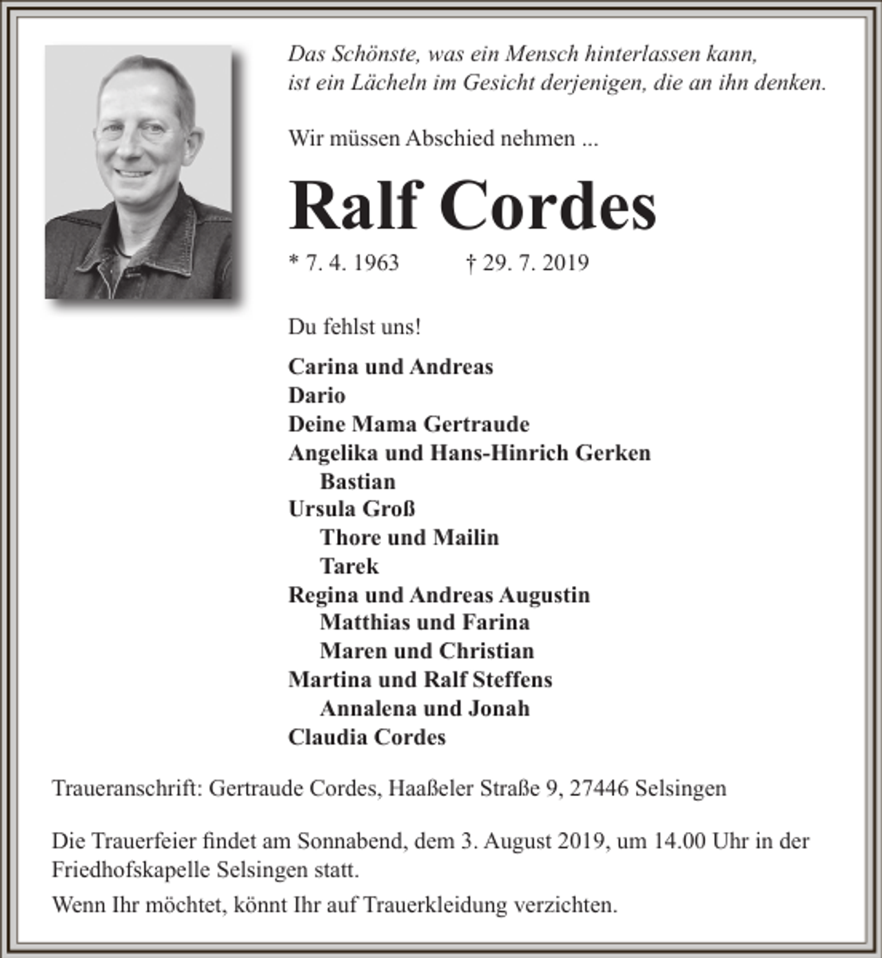 <p>Das Schönste, was ein Mensch hinterlassen kann,<br />ist ein Lächeln im Gesicht derjenigen, die an ihn denken.<br />Wir müssen Abschied nehmen ...</p><p>Ralf Cordes<br />* 7. 4. 1963</p><p>† 29. 7. 2019</p><p>Du fehlst uns!<br />Carina und Andreas<br />Dario<br />Deine Mama Gertraude<br />Angelika und Hans-Hinrich Gerken<br />Bastian<br />Ursula Groß<br />Thore und Mailin<br />Tarek<br />Regina und Andreas Augustin<br />Matthias und Farina<br />Maren und Christian<br />Martina und Ralf Steffens<br />Annalena und Jonah<br />Claudia Cordes<br />Traueranschrift: Gertraude Cordes, Haaßeler Straße 9, 27446 Selsingen<br />Die Trauerfeier findet am Sonnabend, dem 3. August 2019, um 14.00 Uhr in der<br />Friedhofskapelle Selsingen statt.<br />Wenn Ihr möchtet, könnt Ihr auf Trauerkleidung verzichten.</p>