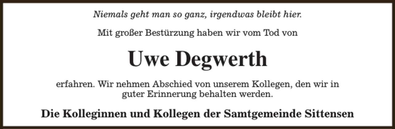 <p>Niemals geht man so ganz, irgendwas bleibt hier.<br />Mit großer Bestürzung haben wir vom Tod von</p><p>Uwe Degwerth<br />erfahren. Wir nehmen Abschied von unserem Kollegen, den wir in<br />guter Erinnerung behalten werden.</p><p>Die Kolleginnen und Kollegen der Samtgemeinde Sittensen</p>