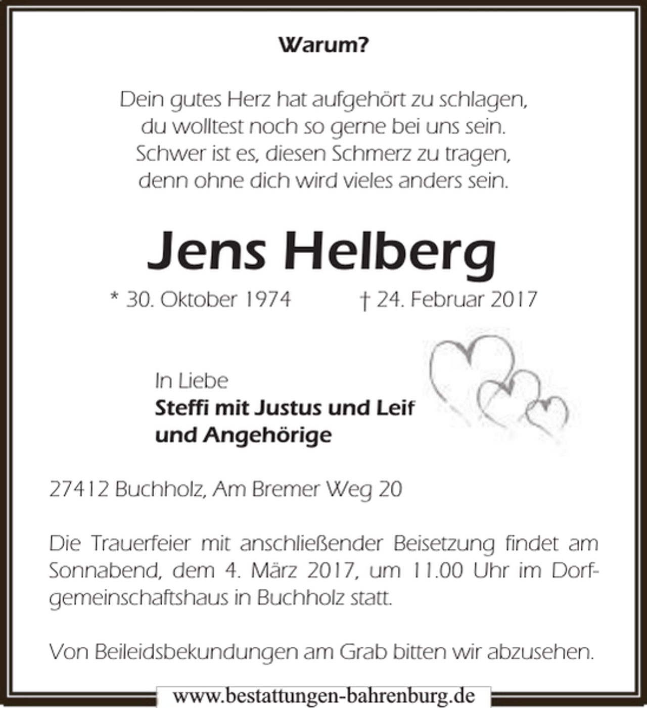 <p>Warum?<br />Dein gutes Herz hat aufgehört zu schlagen,<br />du wolltest noch so gerne bei uns sein.<br />Schwer ist es, diesen Schmerz zu tragen,<br />denn ohne dich wird vieles anders sein.</p>
<p>Jens Helberg</p>
<p>* 30. Oktober 1974</p>
<p>† 24. Februar 2017</p>
<p>In Liebe<br />Steffi mit Justus und Le<br />eiff<br />und Angehörige<br />27412 Buchholz, Am Bremer Weg 20<br />Die Trauerfeier mit anschließender Beisetzung findet am<br />Sonnabend, dem 4. März 2017, um 11.00 Uhr im Dorfgemeinschaftshaus in Buchholz statt.<br />Von Beileidsbekundungen am Grab bitten wir abzusehen.<br />www.bbestattungen-bbahhrenbburg.dde</p>