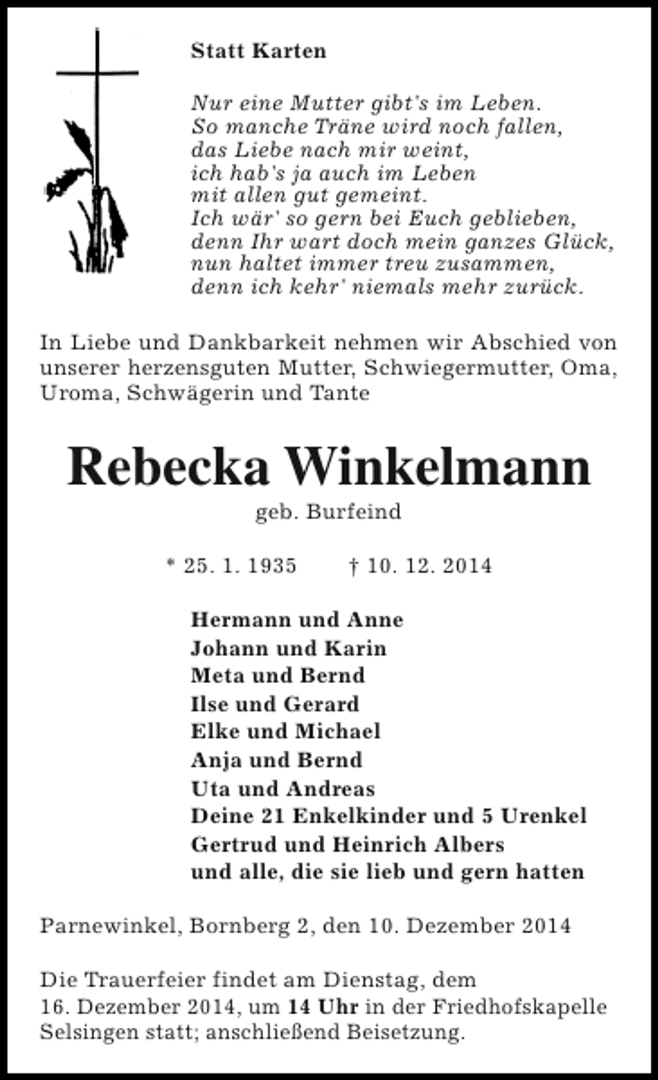 <p>Statt Karten<br />Nur eine Mutter gibt's im Leben.<br />So manche Träne wird noch fallen,<br />das Liebe nach mir weint,<br />ich hab's ja auch im Leben<br />mit allen gut gemeint.<br />Ich wär' so gern bei Euch geblieben,<br />denn Ihr wart doch mein ganzes Glück,<br />nun haltet immer treu zusammen,<br />denn ich kehr' niemals mehr zurück.<br />In Liebe und Dankbarkeit nehmen wir Abschied von<br />unserer herzensguten Mutter, Schwiegermutter, Oma,<br />Uroma, Schwägerin und Tante</p><p>Rebecka Winkelmann<br />geb. Burfeind</p><p>* 25. 1. 1935</p><p>† 10. 12. 2014</p><p>Hermann und Anne<br />Johann und Karin<br />Meta und Bernd<br />Ilse und Gerard<br />Elke und Michael<br />Anja und Bernd<br />Uta und Andreas<br />Deine 21 Enkelkinder und 5 Urenkel<br />Gertrud und Heinrich Albers<br />und alle, die sie lieb und gern hatten<br />Parnewinkel, Bornberg 2, den 10. Dezember 2014<br />Die Trauerfeier findet am Dienstag, dem<br />16. Dezember 2014, um 14 Uhr in der Friedhofskapelle<br />Selsingen statt; anschließend Beisetzung.</p>