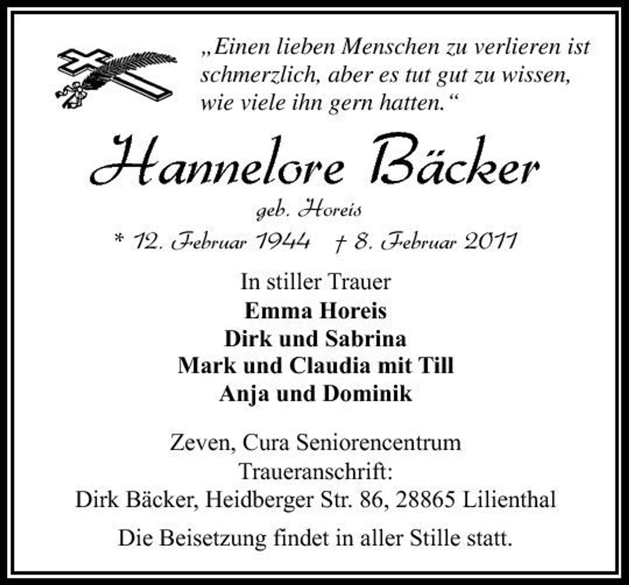 <p>Hannelore Bäcker<br />geb. Horeis * 12. Februar 1944 † 8. Februar 2011<br />In stiller Trauer Emma Horeis Dirk und Sabrina Mark und Claudia mit Till Anja und Dominik</p><p>„Einen lieben Menschen zu verlieren ist schmerzlich, aber es tut gut zu wissen, wie viele ihn gern hatten.“</p><p>Zeven, Cura Seniorencentrum Traueranschrift: Dirk Bäcker, Heidberger Str. 86, 28865 Lilienthal Die Beisetzung findet in aller Stille statt.</p>