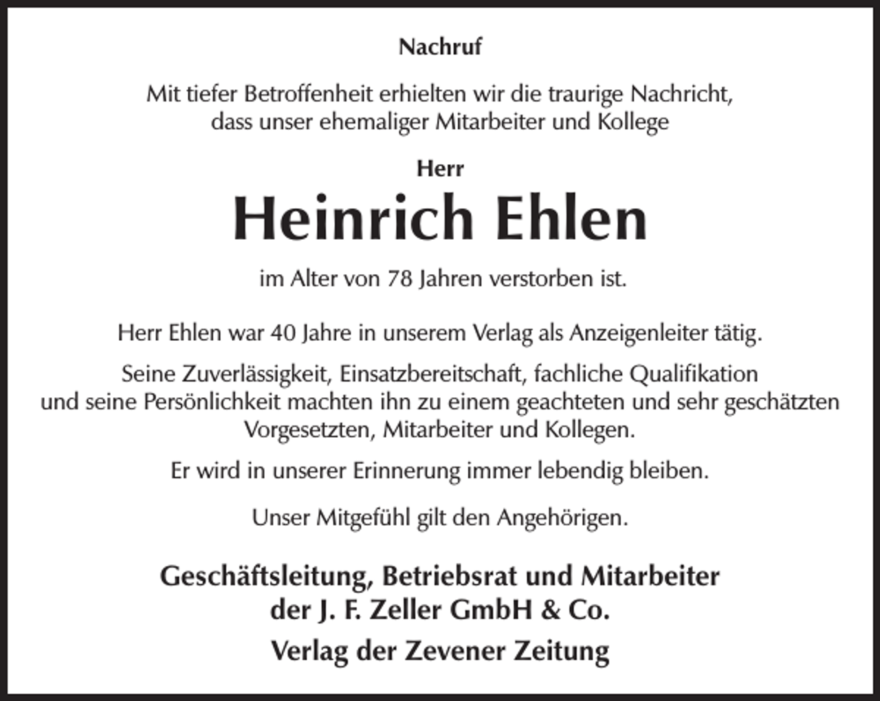 <p>Nachruf<br />Mit tiefer Betroffenheit erhielten wir die traurige Nachricht,<br />dass unser ehemaliger Mitarbeiter und Kollege<br />Herr</p><p>Heinrich Ehlen<br />im Alter von 78 Jahren verstorben ist.<br />Herr Ehlen war 40 Jahre in unserem Verlag als Anzeigenleiter tätig.<br />Seine Zuverlässigkeit, Einsatzbereitschaft, fachliche Qualiﬁkation<br />und seine Persönlichkeit machten ihn zu einem geachteten und sehr geschätzten<br />Vorgesetzten, Mitarbeiter und Kollegen.<br />Er wird in unserer Erinnerung immer lebendig bleiben.<br />Unser Mitgefühl gilt den Angehörigen.</p><p>Geschäftsleitung, Betriebsrat und Mitarbeiter<br />der J. F. Zeller GmbH &amp; Co.<br />Verlag der Zevener Zeitung</p>