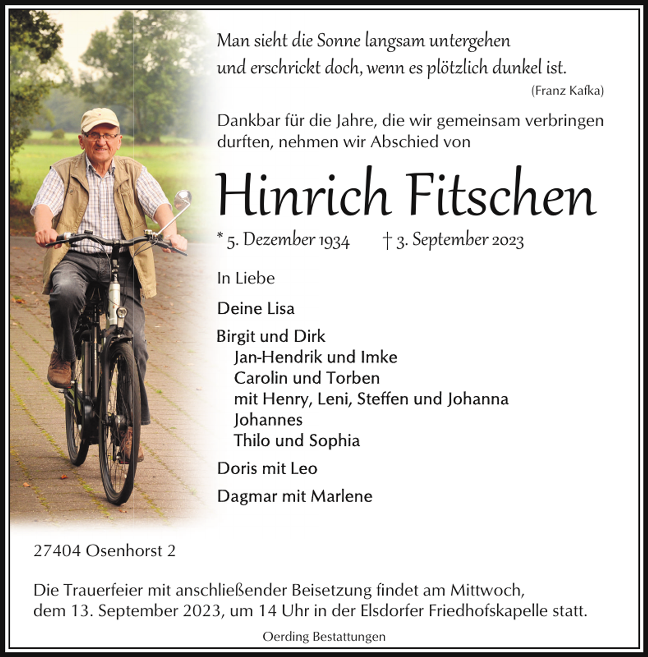 <p>Man sieht die Sonne langsam untergehen<br />und erschrickt doch, wenn es plötzlich dunkel ist.<br />(Franz Kafka)</p><p>Dankbar für die Jahre, die wir gemeinsam verbringen<br />durften, nehmen wir Abschied von</p><p>Hinrich Fitschen<br />* 5. Dezember 1934</p><p>† 3. September 2023</p><p>In Liebe</p><p>27404 Osenhorst 2<br />Die Trauerfeier mit anschließender Beisetzung findet am Mittwoch,<br />dem 13. September 2023, um 14 Uhr in der Elsdorfer Friedhofskapelle statt.<br />Oerding Bestattungen</p>