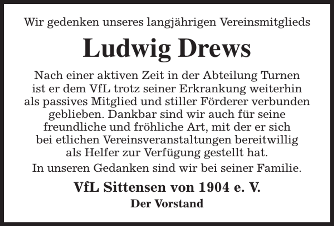<p>Wir gedenken unseres langjährigen Vereinsmitglieds</p><p>Ludwig Drews<br />Nach einer aktiven Zeit in der Abteilung Turnen<br />ist er dem VfL trotz seiner Erkrankung weiterhin<br />als passives Mitglied und stiller Förderer verbunden<br />geblieben. Dankbar sind wir auch für seine<br />freundliche und fröhliche Art, mit der er sich<br />bei etlichen Vereinsveranstaltungen bereitwillig<br />als Helfer zur Verfügung gestellt hat.<br />In unseren Gedanken sind wir bei seiner Familie.</p><p>VfL Sittensen von 1904 e. V.<br />Der Vorstand</p>
