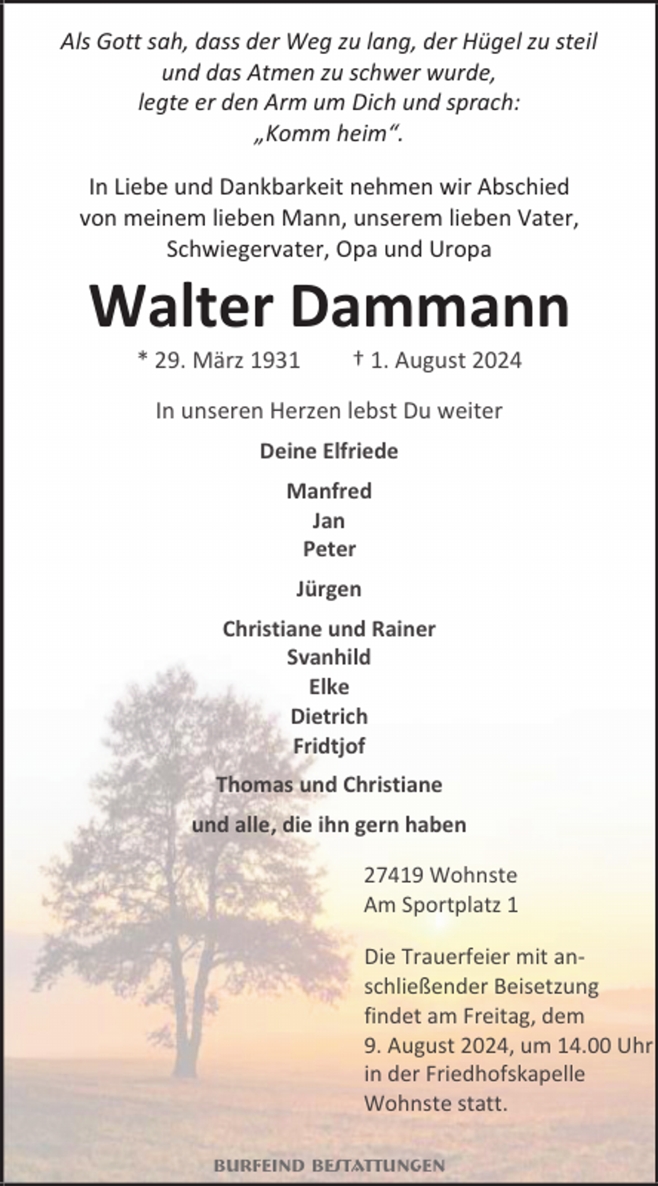 <p>Als Gott sah, dass der Weg zu lang, der Hügel zu steil<br />und das Atmen zu schwer wurde,<br />legte er den Arm um Dich und sprach:<br />„Komm heim“.<br />In Liebe und Dankbarkeit nehmen wir Abschied<br />von meinem lieben Mann, unserem lieben Vater,<br />Schwiegervater, Opa und Uropa</p><p>Walter Dammann<br />* 29. März 1931</p><p>† 1. August 2024</p><p>In unseren Herzen lebst Du weiter<br />Deine Elfriede<br />Manfred<br />Jan<br />Peter<br />Jürgen<br />Christiane und Rainer<br />Svanhild<br />Elke<br />Dietrich<br />Fridtjof<br />Thomas und Christiane<br />und alle, die ihn gern haben<br />27419 Wohnste<br />Am Sportplatz 1<br />Die Trauerfeier mit anschließender Beisetzung<br />findet am Freitag, dem<br />9. August 2024, um 14.00 Uhr<br />in der Friedhofskapelle<br />Wohnste statt.<br />Burfeind Bestattungen</p>