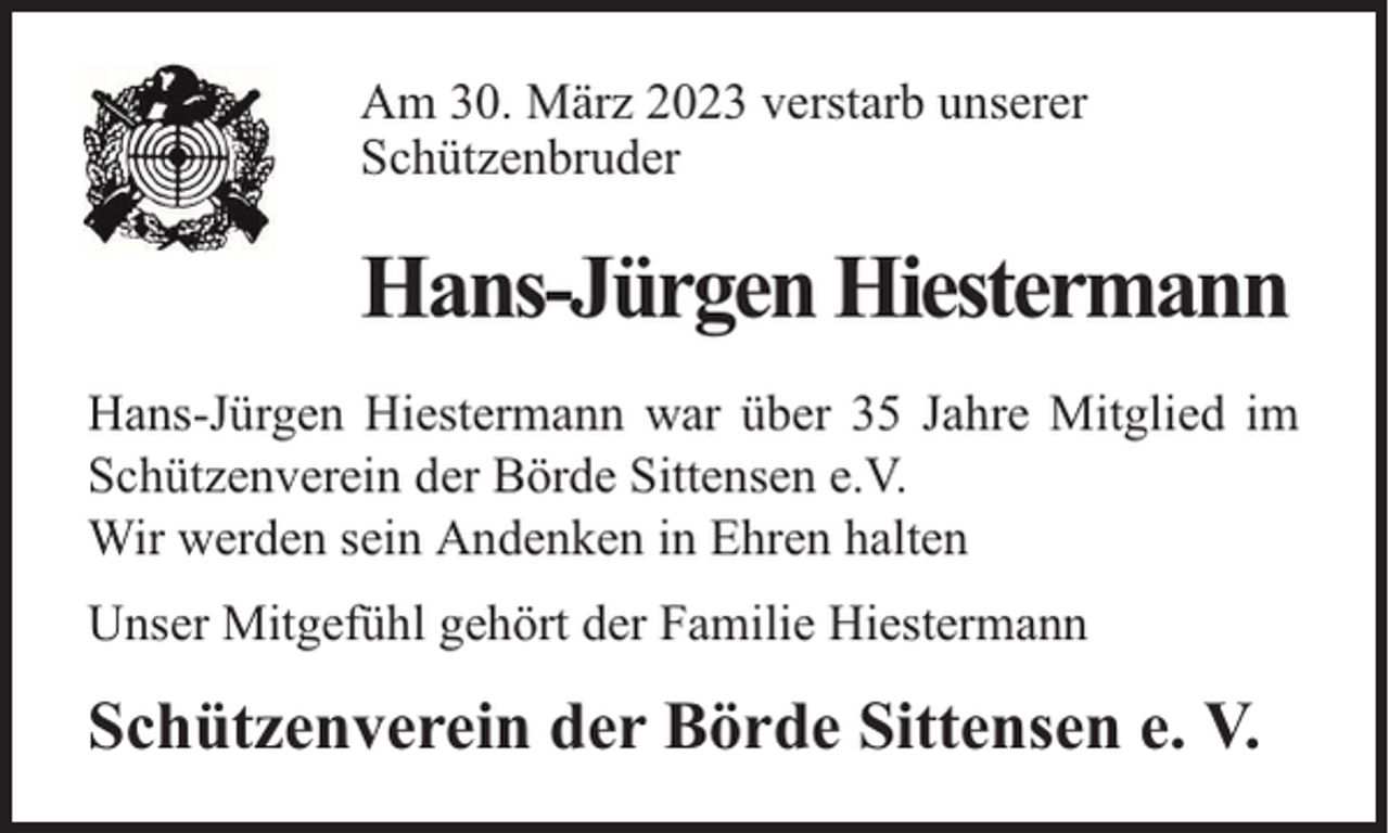<p>Am 30. März 2023 verstarb unserer<br />Schützenbruder</p><p>Hans-Jürgen Hiestermann<br />Hans-Jürgen Hiestermann war über 35 Jahre Mitglied im<br />Schützenverein der Börde Sittensen e.V.<br />Wir werden sein Andenken in Ehren halten<br />Unser Mitgefühl gehört der Familie Hiestermann</p><p>Schützenverein der Börde Sittensen e. V.</p>